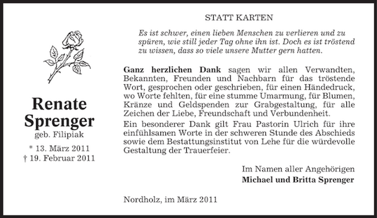 <p>STATT KARTEN Es ist schwer, einen lieben Menschen zu verlieren und zu spüren, wie still jeder Tag ohne ihn ist. Doch es ist tröstend zu wissen, dass so viele unsere Mutter gern hatten. Ganz herzlichen Dank sagen wir allen Verwandten, Bekannten, Freunden und Nachbarn für das tröstende Wort, gesprochen oder geschrieben, für einen Händedruck, wo Worte fehlten, für eine stumme Umarmung, für Blumen, Kränze und Geldspenden zur Grabgestaltung, für alle Zeichen der Liebe, Freundschaft und Verbundenheit. Ein besonderer Dank gilt Frau Pastorin Ulrich für ihre einfühlsamen Worte in der schweren Stunde des Abschieds sowie dem Bestattungsinstitut von Lehe für die würdevolle Gestaltung der Trauerfeier. Im Namen aller Angehörigen Michael und Britta Sprenger Nordholz, im März 2011</p><p>Renate Sprenger<br />geb. Filipiak * 13. März 2011 † 19. Februar 2011</p>