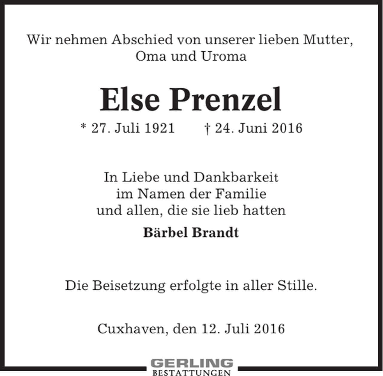 <p>Wir nehmen Abschied von unserer lieben Mutter,<br />Oma und Uroma</p><p>Else Prenzel<br />* 27. Juli 1921</p><p>† 24. Juni 2016</p><p>In Liebe und Dankbarkeit<br />im Namen der Familie<br />und allen, die sie lieb hatten<br />Bärbel Brandt</p><p>Die Beisetzung erfolgte in aller Stille.<br />Cuxhaven, den 12. Juli 2016</p>