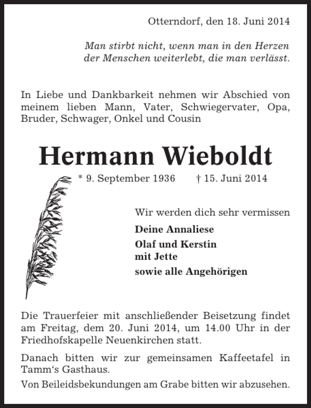 <p>Otterndorf, den 18. Juni 2014<br />Man stirbt nicht, wenn man in den Herzen<br />der Menschen weiterlebt, die man verlässt.</p><p>In Liebe und Dankbarkeit nehmen wir Abschied von<br />meinem lieben Mann, Vater, Schwiegervater, Opa,<br />Bruder, Schwager, Onkel und Cousin</p><p>Hermann Wieboldt<br />* 9. September 1936</p><p>† 15. Juni 2014</p><p>Wir werden dich sehr vermissen<br />Deine Annaliese<br />Olaf und Kerstin<br />mit Jette<br />sowie alle Angehörigen</p><p>Die Trauerfeier mit anschließender Beisetzung findet<br />am Freitag, dem 20. Juni 2014, um 14.00 Uhr in der<br />Friedhofskapelle Neuenkirchen statt.<br />Danach bitten wir zur gemeinsamen Kaffeetafel in<br />Tamm‘s Gasthaus.<br />Von Beileidsbekundungen am Grabe bitten wir abzusehen.</p>