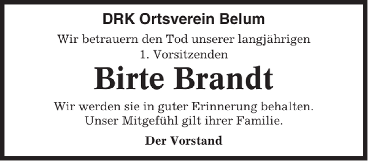 <p>DRK Ortsverein Belum<br />Wir betrauern den Tod unserer langjährigen<br />1. Vorsitzenden</p><p>Birte Brandt<br />Wir werden sie in guter Erinnerung behalten.<br />Unser Mitgefühl gilt ihrer Familie.<br />Der Vorstand</p>