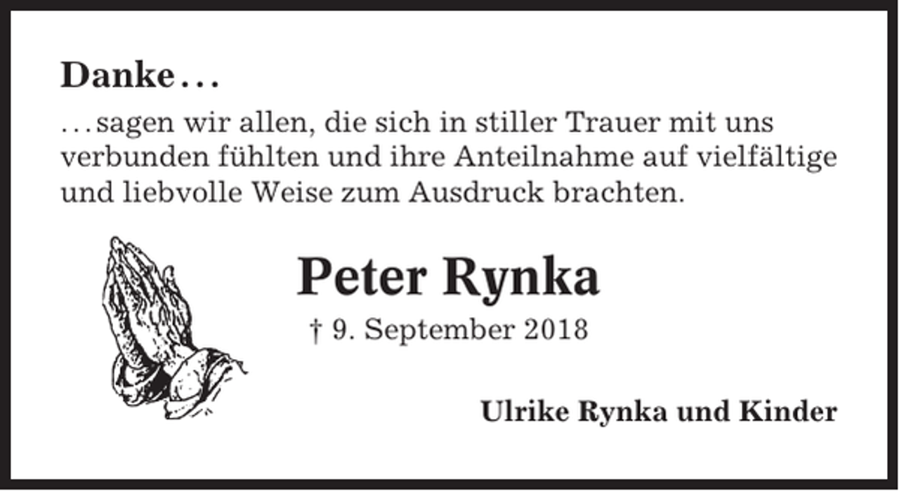 <p>Danke . . .<br />. . . sagen wir allen, die sich in stiller Trauer mit uns<br />verbunden fühlten und ihre Anteilnahme auf vielfältige<br />und liebvolle Weise zum Ausdruck brachten.</p><p>Peter Rynka<br />† 9. September 2018<br />Ulrike Rynka und Kinder</p>