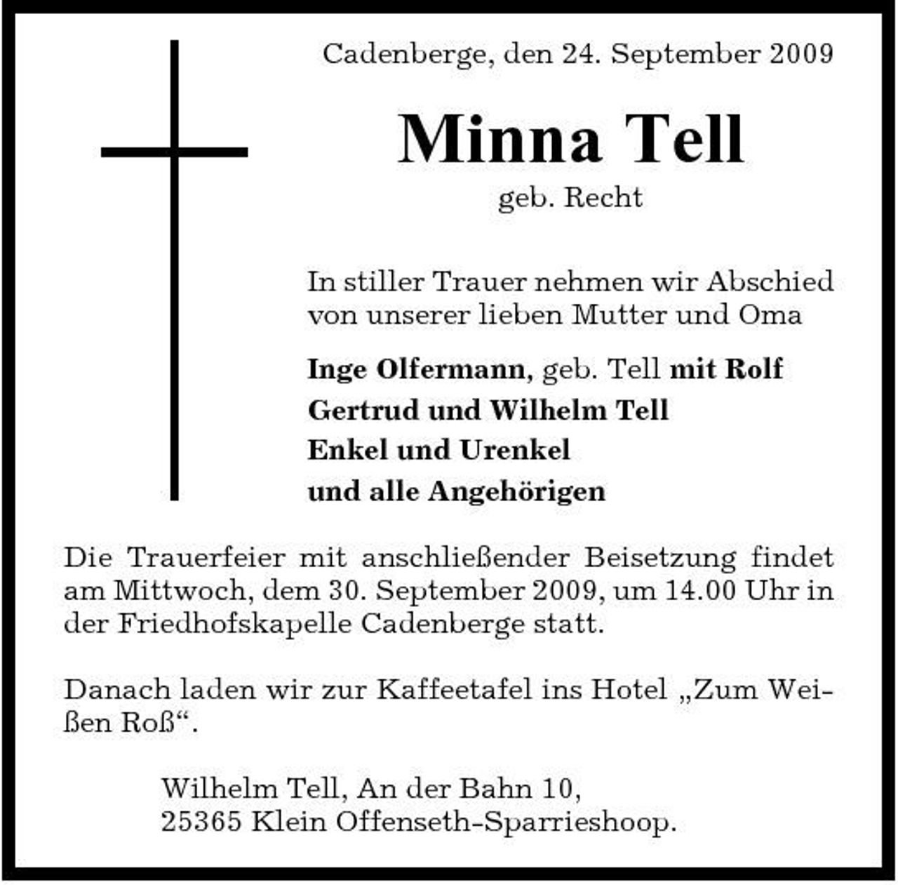 <p>Cadenberge, den 24. September 2009</p><p>Minna Tell<br />geb. Recht In stiller Trauer nehmen wir Abschied von unserer lieben Mutter und Oma Inge Olfermann, geb. Tell mit Rolf Gertrud und Wilhelm Tell Enkel und Urenkel und alle Angehörigen Die Trauerfeier mit anschließender Beisetzung findet am Mittwoch, dem 30. September 2009, um 14.00 Uhr in der Friedhofskapelle Cadenberge statt. Danach laden wir zur Kaffeetafel ins Hotel „Zum Weißen Roß“. Wilhelm Tell, An der Bahn 10, 25365 Klein Offenseth-Sparrieshoop.</p>
