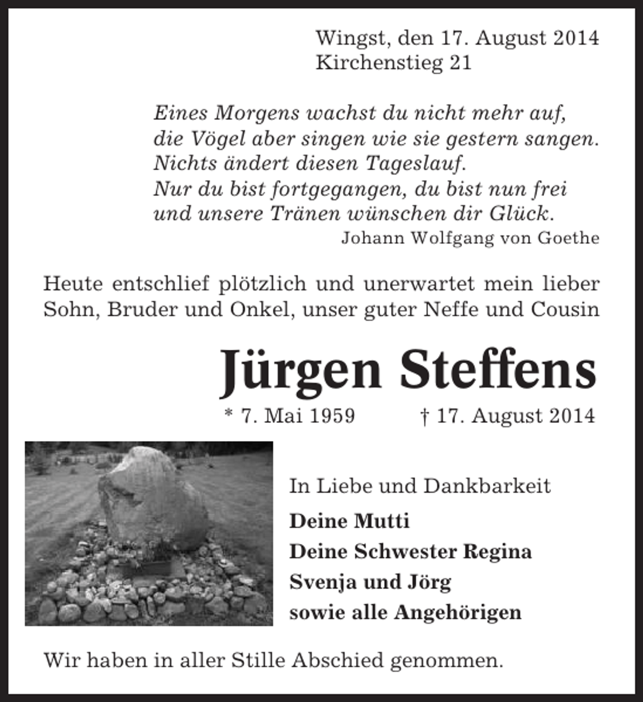 <p>Wingst, den 17. August 2014<br />Kirchenstieg 21<br />Eines Morgens wachst du nicht mehr auf,<br />die Vögel aber singen wie sie gestern sangen.<br />Nichts ändert diesen Tageslauf.<br />Nur du bist fortgegangen, du bist nun frei<br />und unsere Tränen wünschen dir Glück.<br />Johann Wolfgang von Goethe</p><p>Heute entschlief plötzlich und unerwartet mein lieber<br />Sohn, Bruder und Onkel, unser guter Neffe und Cousin</p><p>Jürgen Steffens<br />* 7. Mai 1959</p><p>† 17. August 2014</p><p>In Liebe und Dankbarkeit<br />Deine Mutti<br />Deine Schwester Regina<br />Svenja und Jörg<br />sowie alle Angehörigen<br />Wir haben in aller Stille Abschied genommen.</p>