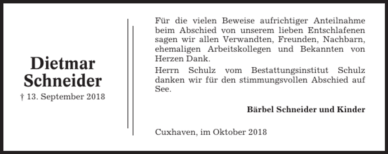 <p>Dietmar<br />Schneider<br />† 13. September 2018</p><p>Für die vielen Beweise aufrichtiger Anteilnahme<br />beim Abschied von unserem lieben Entschlafenen<br />sagen wir allen Verwandten, Freunden, Nachbarn,<br />ehemaligen Arbeitskollegen und Bekannten von<br />Herzen Dank.<br />Herrn Schulz vom Bestattungsinstitut Schulz<br />danken wir für den stimmungsvollen Abschied auf<br />See.<br />Bärbel Schneider und Kinder<br />Cuxhaven, im Oktober 2018</p>