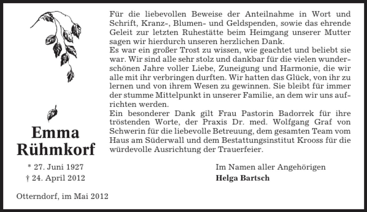 <p>Emma<br />Rühmkorf<br />* 27. Juni 1927<br />† 24. April 2012<br />Otterndorf, im Mai 2012</p><p>Für die liebevollen Beweise der Anteilnahme in Wort und<br />Schrift, Kranz-, Blumen- und Geldspenden, sowie das ehrende<br />Geleit zur letzten Ruhestätte beim Heimgang unserer Mutter<br />sagen wir hierdurch unseren herzlichen Dank.<br />Es war ein großer Trost zu wissen, wie geachtet und beliebt sie<br />war. Wir sind alle sehr stolz und dankbar für die vielen wunderschönen Jahre voller Liebe, Zuneigung und Harmonie, die wir<br />alle mit ihr verbringen durften. Wir hatten das Glück, von ihr zu<br />lernen und von ihrem Wesen zu gewinnen. Sie bleibt für immer<br />der stumme Mittelpunkt in unserer Familie, an dem wir uns aufrichten werden.<br />Ein besonderer Dank gilt Frau Pastorin Badorrek für ihre<br />tröstenden Worte, der Praxis Dr. med. Wolfgang Graf von<br />Schwerin für die liebevolle Betreuung, dem gesamten Team vom<br />Haus am Süderwall und dem Bestattungsinstitut Krooss für die<br />würdevolle Ausrichtung der Trauerfeier.<br />Im Namen aller Angehörigen<br />Helga Bartsch</p>