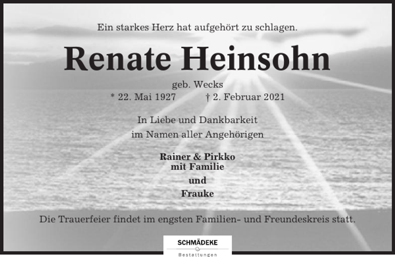 <p>Ein starkes Herz hat aufgehört zu schlagen.</p><p>Renate Heinsohn<br />geb. Wecks<br />* 22. Mai 1927<br />† 2. Februar 2021<br />In Liebe und Dankbarkeit<br />im Namen aller Angehörigen<br />Rainer &amp; Pirkko<br />mit Familie<br />und<br />Frauke<br />Die Trauerfeier findet im engsten Familien- und Freundeskreis statt.</p>