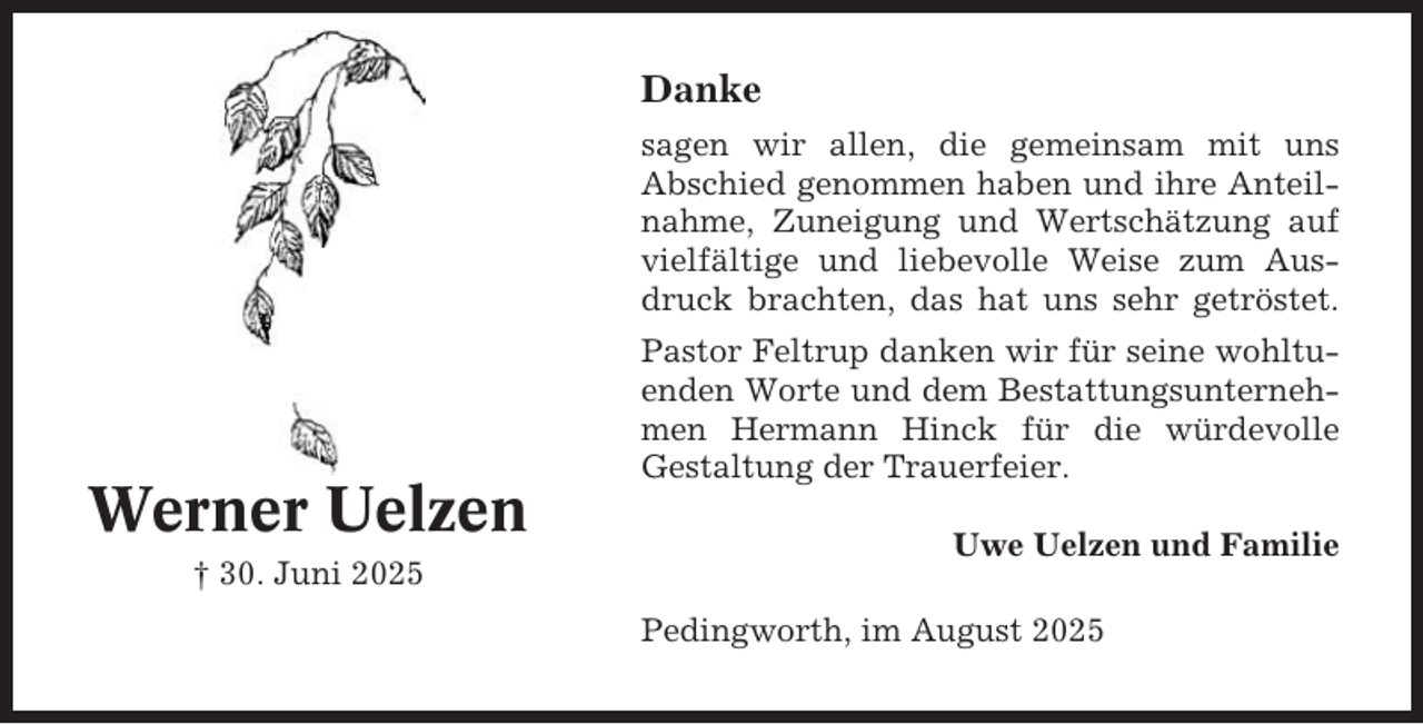 <p>Danke<br />sagen wir allen, die gemeinsam mit uns<br />Abschied genommen haben und ihre Anteilnahme, Zuneigung und Wertschätzung auf<br />vielfältige und liebevolle Weise zum Ausdruck brachten, das hat uns sehr getröstet.</p><p>Werner Uelzen<br />† 30. Juni 2025</p><p>Pastor Feltrup danken wir für seine wohltuenden Worte und dem Bestattungsunternehmen Hermann Hinck für die würdevolle<br />Gestaltung der Trauerfeier.<br />Uwe Uelzen und Familie<br />Pedingworth, im August 2025</p>