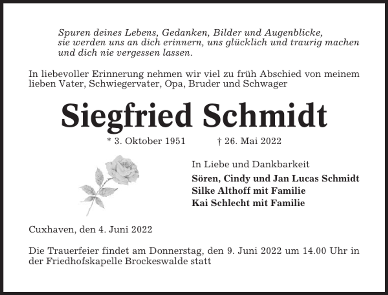 <p>Spuren deines Lebens, Gedanken, Bilder und Augenblicke,<br />sie werden uns an dich erinnern, uns glücklich und traurig machen<br />und dich nie vergessen lassen.<br />In liebevoller Erinnerung nehmen wir viel zu früh Abschied von meinem<br />lieben Vater, Schwiegervater, Opa, Bruder und Schwager</p><p>Siegfried Schmidt<br />* 3. Oktober 1951</p><p>† 26. Mai 2022<br />In Liebe und Dankbarkeit<br />Sören, Cindy und Jan Lucas Schmidt<br />Silke Althoff mit Familie<br />Kai Schlecht mit Familie</p><p>Cuxhaven, den 4. Juni 2022<br />Die Trauerfeier findet am Donnerstag, den 9. Juni 2022 um 14.00 Uhr in<br />der Friedhofskapelle Brockeswalde statt</p>