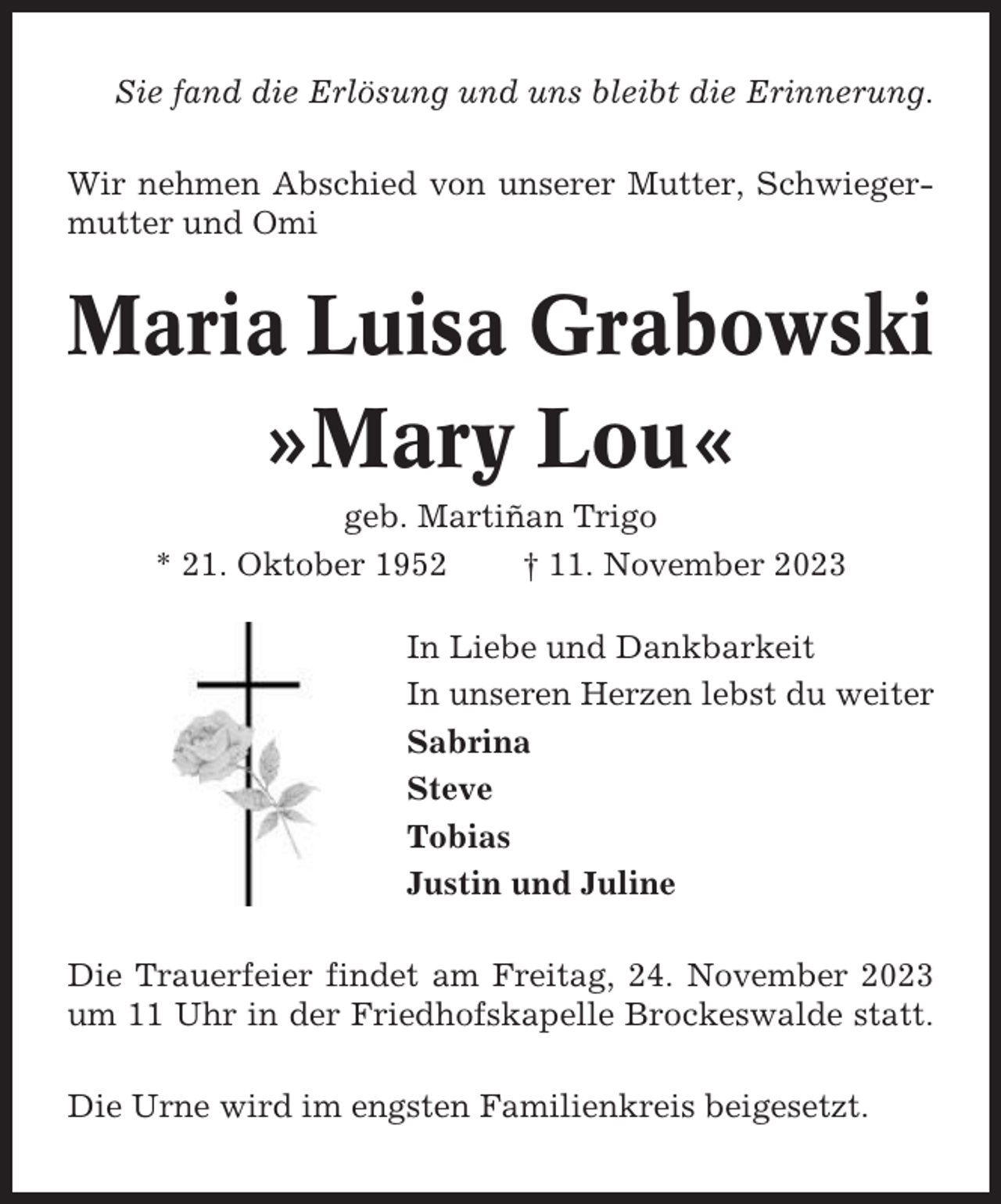 <p>Sie fand die Erlösung und uns bleibt die Erinnerung.<br />Wir nehmen Abschied von unserer Mutter, Schwiegermutter und Omi</p><p>Maria Luisa Grabowski<br />»Mary Lou«<br />geb. Martiñan Trigo<br />* 21. Oktober 1952<br />† 11. November 2023<br />In Liebe und Dankbarkeit<br />In unseren Herzen lebst du weiter<br />Sabrina<br />Steve<br />Tobias<br />Justin und Juline<br />Die Trauerfeier findet am Freitag, 24. November 2023<br />um 11 Uhr in der Friedhofskapelle Brockeswalde statt.<br />Die Urne wird im engsten Familienkreis beigesetzt.</p>