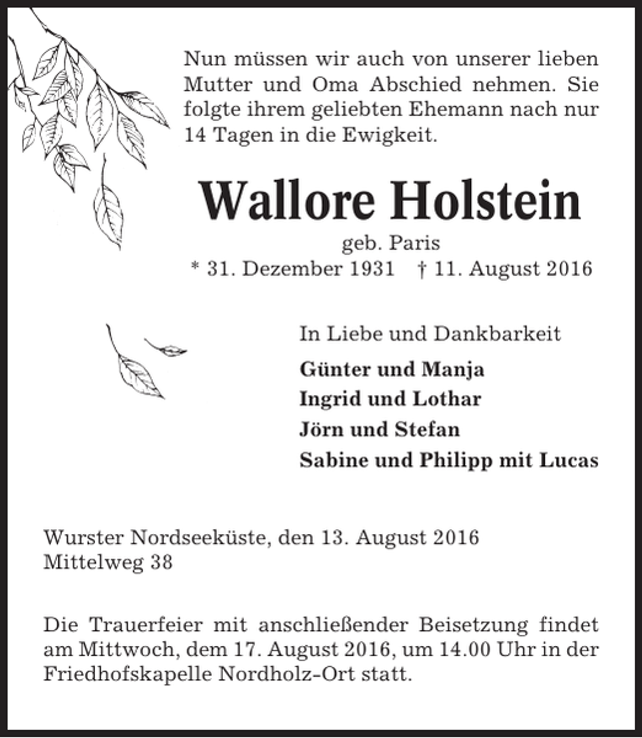<p>Nun müssen wir auch von unserer lieben<br />Mutter und Oma Abschied nehmen. Sie<br />folgte ihrem geliebten Ehemann nach nur<br />14 Tagen in die Ewigkeit.</p><p>Wallore Holstein<br />geb. Paris<br />* 31. Dezember 1931 † 11. August 2016<br />In Liebe und Dankbarkeit<br />Günter und Manja<br />Ingrid und Lothar<br />Jörn und Stefan<br />Sabine und Philipp mit Lucas</p><p>Wurster Nordseeküste, den 13. August 2016<br />Mittelweg 38<br />Die Trauerfeier mit anschließender Beisetzung findet<br />am Mittwoch, dem 17. August 2016, um 14.00 Uhr in der<br />Friedhofskapelle Nordholz-Ort statt.</p>