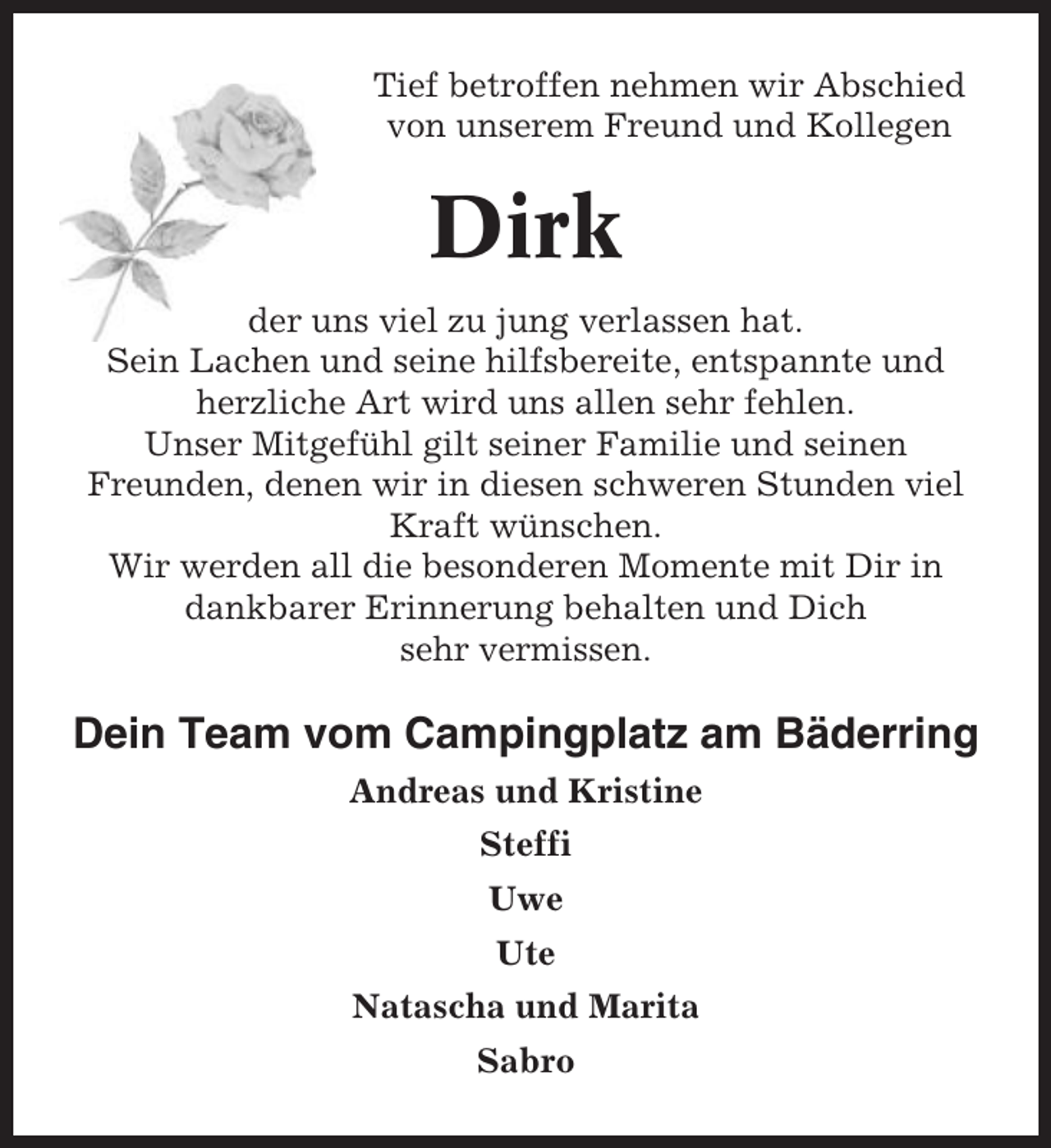 <p>Tief betroffen nehmen wir Abschied<br />von unserem Freund und Kollegen</p><p>Dirk<br />der uns viel zu jung verlassen hat.<br />Sein Lachen und seine hilfsbereite, entspannte und<br />herzliche Art wird uns allen sehr fehlen.<br />Unser Mitgefühl gilt seiner Familie und seinen<br />Freunden, denen wir in diesen schweren Stunden viel<br />Kraft wünschen.<br />Wir werden all die besonderen Momente mit Dir in<br />dankbarer Erinnerung behalten und Dich<br />sehr vermissen.</p><p>Dein Team vom Campingplatz am Bäderring<br />Andreas und Kristine<br />Steffi<br />Uwe<br />Ute<br />Natascha und Marita<br />Sabro</p>