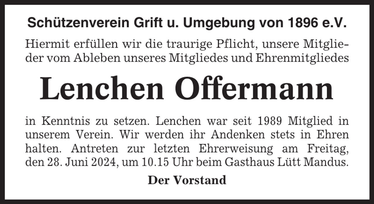 <p>Schützenverein Grift u. Umgebung von 1896 e.V.<br />Hiermit erfüllen wir die traurige Pflicht, unsere Mitglieder vom Ableben unseres Mitgliedes und Ehrenmitgliedes</p><p>Lenchen Offermann<br />in Kenntnis zu setzen. Lenchen war seit 1989 Mitglied in<br />unserem Verein. Wir werden ihr Andenken stets in Ehren<br />halten. Antreten zur letzten Ehrerweisung am Freitag,<br />den 28. Juni 2024, um 10.15 Uhr beim Gasthaus Lütt Mandus.<br />Der Vorstand</p>