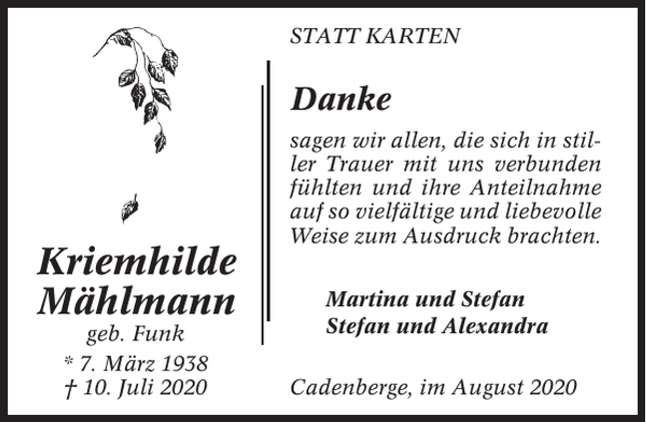 <p>STATT KARTEN</p><p>Danke</p><p>Kriemhilde<br />Mählmann<br />geb. Funk<br />* 7. März 1938<br />† 10. Juli 2020</p><p>sagen wir allen, die sich in stiller Trauer mit uns verbunden<br />fühlten und ihre Anteilnahme<br />auf so vielfältige und liebevolle<br />Weise zum Ausdruck brachten.<br />Martina und Stefan<br />Stefan und Alexandra<br />Cadenberge, im August 2020</p>
