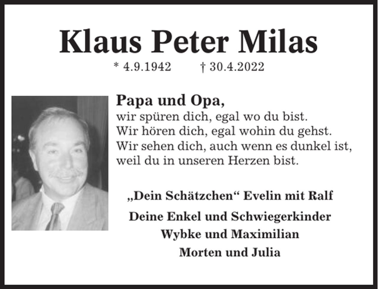 <p>Klaus Peter Milas<br />* 4.9.1942</p><p>† 30.4.2022</p><p>Papa und Opa,<br />wir spüren dich, egal wo du bist.<br />Wir hören dich, egal wohin du gehst.<br />Wir sehen dich, auch wenn es dunkel ist,<br />weil du in unseren Herzen bist.<br />„Dein Schätzchen“ Evelin mit Ralf<br />Deine Enkel und Schwiegerkinder<br />Wybke und Maximilian<br />Morten und Julia</p>