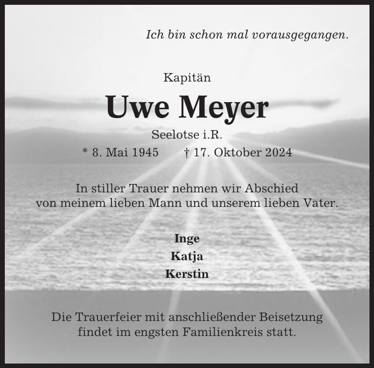 <p>Ich bin schon mal vorausgegangen.</p><p>Kapitän</p><p>Uwe Meyer<br />Seelotse i.R.<br />* 8. Mai 1945<br />† 17. Oktober 2024<br />In stiller Trauer nehmen wir Abschied<br />von meinem lieben Mann und unserem lieben Vater.<br />Inge<br />Katja<br />Kerstin</p><p>Die Trauerfeier mit anschließender Beisetzung<br />findet im engsten Familienkreis statt.</p>