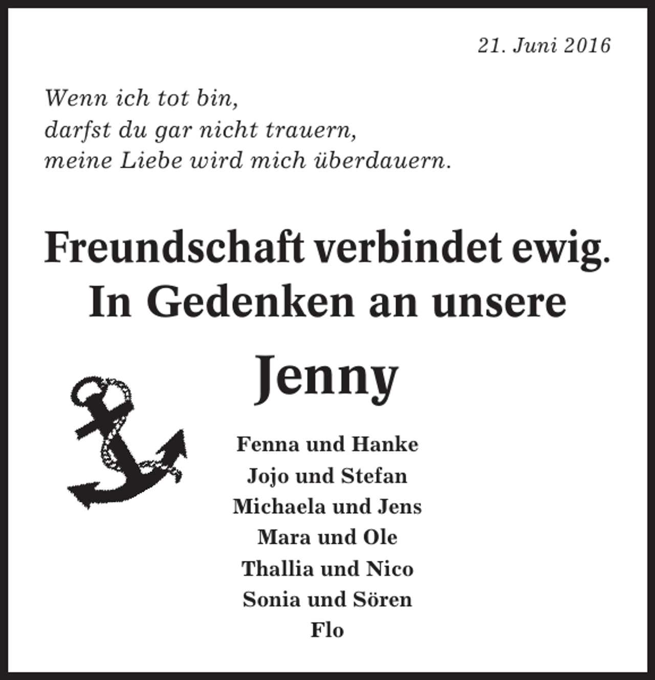 <p>21. Juni 2016</p><p>Wenn ich tot bin,<br />darfst du gar nicht trauern,<br />meine Liebe wird mich überdauern.</p><p>Freundschaft verbindet ewig.<br />In Gedenken an unsere</p><p>Jenny<br />Fenna und Hanke<br />Jojo und Stefan<br />Michaela und Jens<br />Mara und Ole<br />Thallia und Nico<br />Sonia und Sören<br />Flo</p>