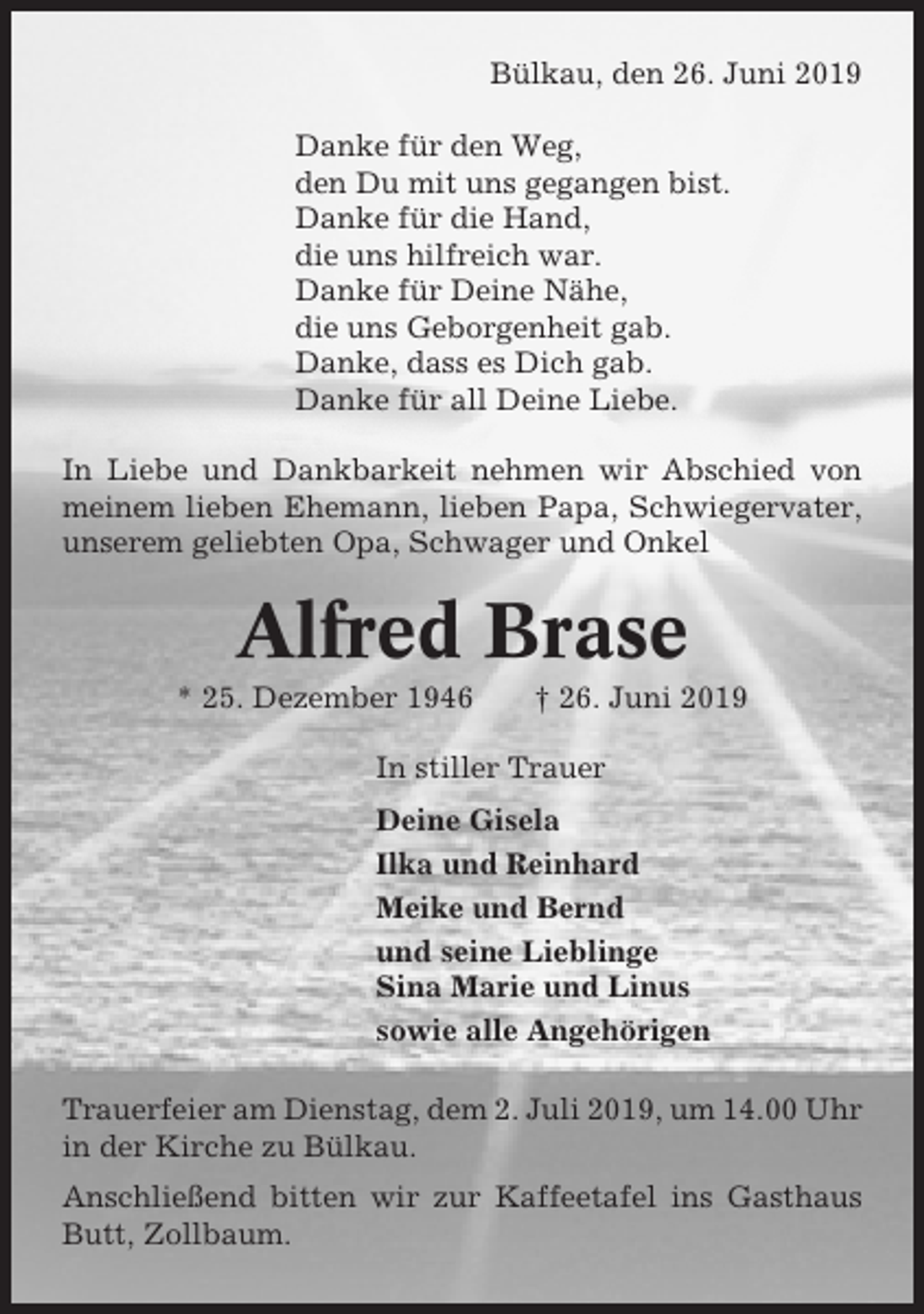 <p>Bülkau, den 26. Juni 2019<br />Danke für den Weg,<br />den Du mit uns gegangen bist.<br />Danke für die Hand,<br />die uns hilfreich war.<br />Danke für Deine Nähe,<br />die uns Geborgenheit gab.<br />Danke, dass es Dich gab.<br />Danke für all Deine Liebe.<br />In Liebe und Dankbarkeit nehmen wir Abschied von<br />meinem lieben Ehemann, lieben Papa, Schwiegervater,<br />unserem geliebten Opa, Schwager und Onkel</p><p>Alfred Brase<br />* 25. Dezember 1946</p><p>† 26. Juni 2019</p><p>In stiller Trauer<br />Deine Gisela<br />Ilka und Reinhard<br />Meike und Bernd<br />und seine Lieblinge<br />Sina Marie und Linus<br />sowie alle Angehörigen<br />Trauerfeier am Dienstag, dem 2. Juli 2019, um 14.00 Uhr<br />in der Kirche zu Bülkau.<br />Anschließend bitten wir zur Kaffeetafel ins Gasthaus<br />Butt, Zollbaum.</p>