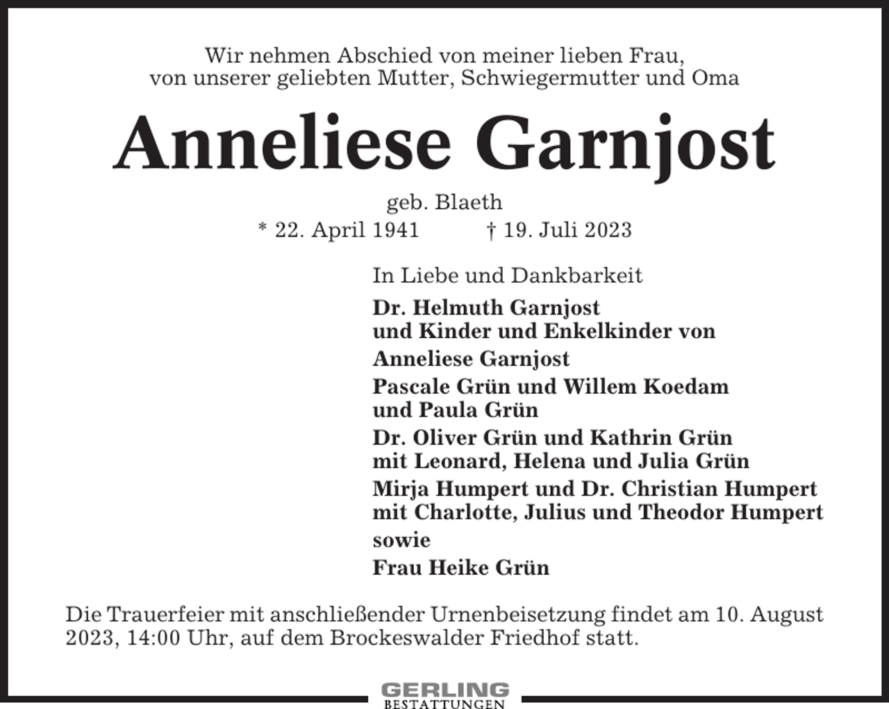 <p>Wir nehmen Abschied von meiner lieben Frau,<br />von unserer geliebten Mutter, Schwiegermutter und Oma</p><p>Anneliese Garnjost<br />geb. Blaeth<br />* 22. April 1941<br />† 19. Juli 2023<br />In Liebe und Dankbarkeit<br />Dr. Helmuth Garnjost<br />und Kinder und Enkelkinder von<br />Anneliese Garnjost<br />Pascale Grün und Willem Koedam<br />und Paula Grün<br />Dr. Oliver Grün und Kathrin Grün<br />mit Leonard, Helena und Julia Grün<br />Mirja Humpert und Dr. Christian Humpert<br />mit Charlotte, Julius und Theodor Humpert<br />sowie<br />Frau Heike Grün<br />Die Trauerfeier mit anschließender Urnenbeisetzung findet am 10. August<br />2023, 14:00 Uhr, auf dem Brockeswalder Friedhof statt.</p>