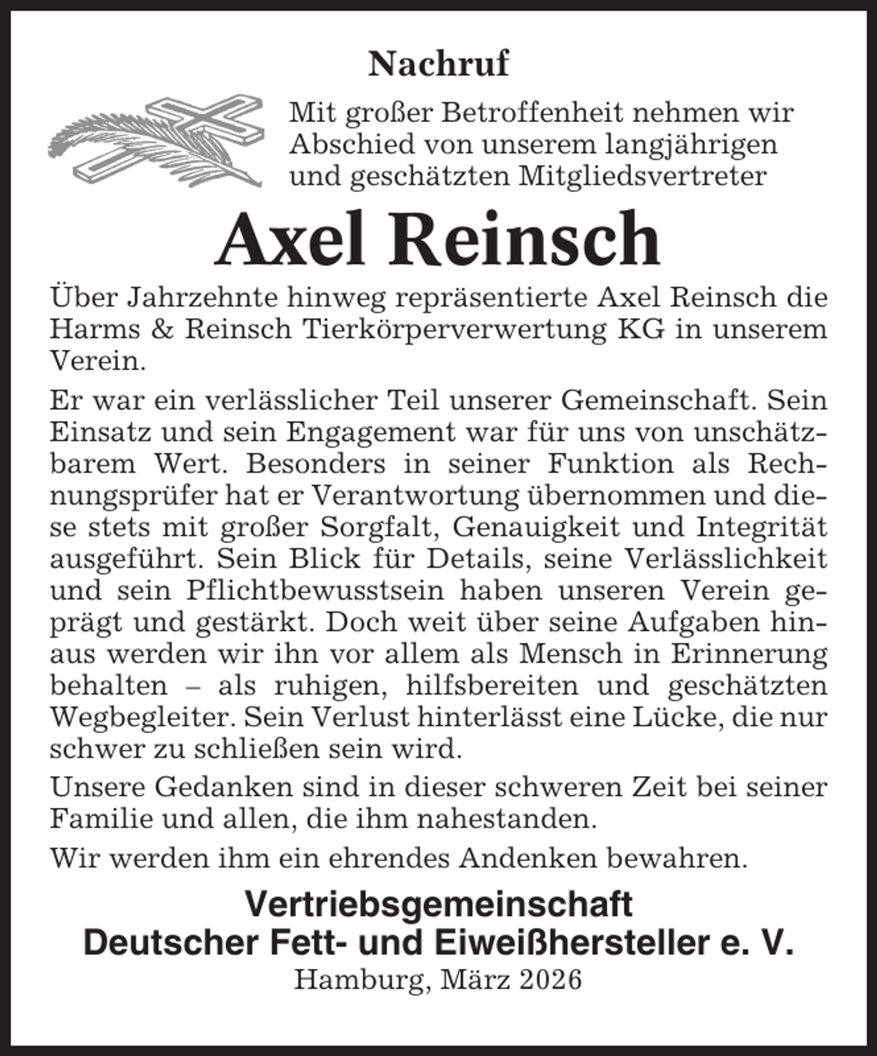 <p>Nachruf<br />Mit großer Betroffenheit nehmen wir<br />Abschied von unserem langjährigen<br />und geschätzten Mitgliedsvertreter</p><p>Axel Reinsch<br />Über Jahrzehnte hinweg repräsentierte Axel Reinsch die<br />Harms &amp; Reinsch Tierkörperverwertung KG in unserem<br />Verein.<br />Er war ein verlässlicher Teil unserer Gemeinschaft. Sein<br />Einsatz und sein Engagement war für uns von unschätzbarem Wert. Besonders in seiner Funktion als Rechnungsprüfer hat er Verantwortung übernommen und diese stets mit großer Sorgfalt, Genauigkeit und Integrität<br />ausgeführt. Sein Blick für Details, seine Verlässlichkeit<br />und sein Pflichtbewusstsein haben unseren Verein geprägt und gestärkt. Doch weit über seine Aufgaben hinaus werden wir ihn vor allem als Mensch in Erinnerung<br />behalten – als ruhigen, hilfsbereiten und geschätzten<br />Wegbegleiter. Sein Verlust hinterlässt eine Lücke, die nur<br />schwer zu schließen sein wird.<br />Unsere Gedanken sind in dieser schweren Zeit bei seiner<br />Familie und allen, die ihm nahestanden.<br />Wir werden ihm ein ehrendes Andenken bewahren.</p><p>Vertriebsgemeinschaft<br />Deutscher Fett- und Eiweißhersteller e. V.<br />Hamburg, März 2026</p>