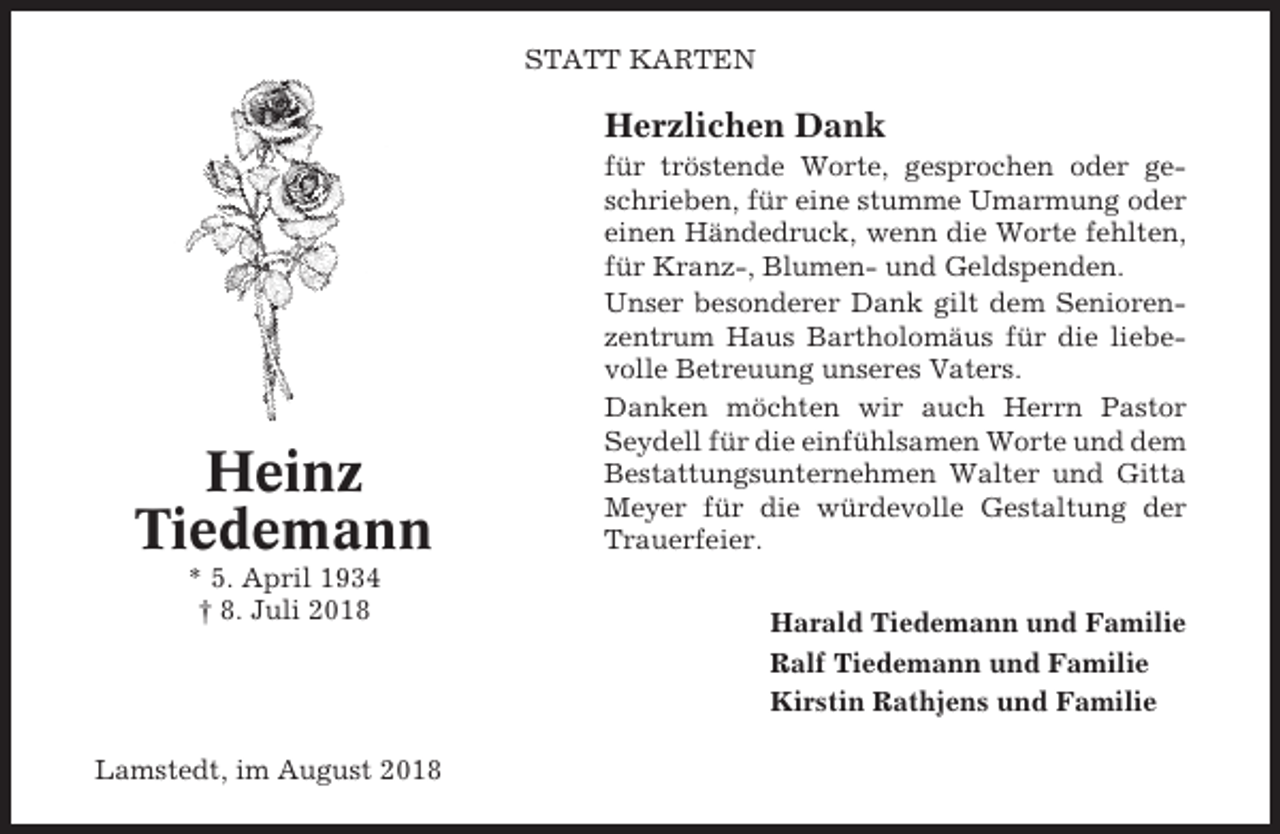 <p>STATT KARTEN</p><p>Herzlichen Dank</p><p>Heinz<br />Tiedemann<br />* 5. April 1934<br />† 8. Juli 2018</p><p>Lamstedt, im August 2018</p><p>für tröstende Worte, gesprochen oder geschrieben, für eine stumme Umarmung oder<br />einen Händedruck, wenn die Worte fehlten,<br />für Kranz-, Blumen- und Geldspenden.<br />Unser besonderer Dank gilt dem Seniorenzentrum Haus Bartholomäus für die liebevolle Betreuung unseres Vaters.<br />Danken möchten wir auch Herrn Pastor<br />Seydell für die einfühlsamen Worte und dem<br />Bestattungsunternehmen Walter und Gitta<br />Meyer für die würdevolle Gestaltung der<br />Trauerfeier.<br />Harald Tiedemann und Familie<br />Ralf Tiedemann und Familie<br />Kirstin Rathjens und Familie</p>