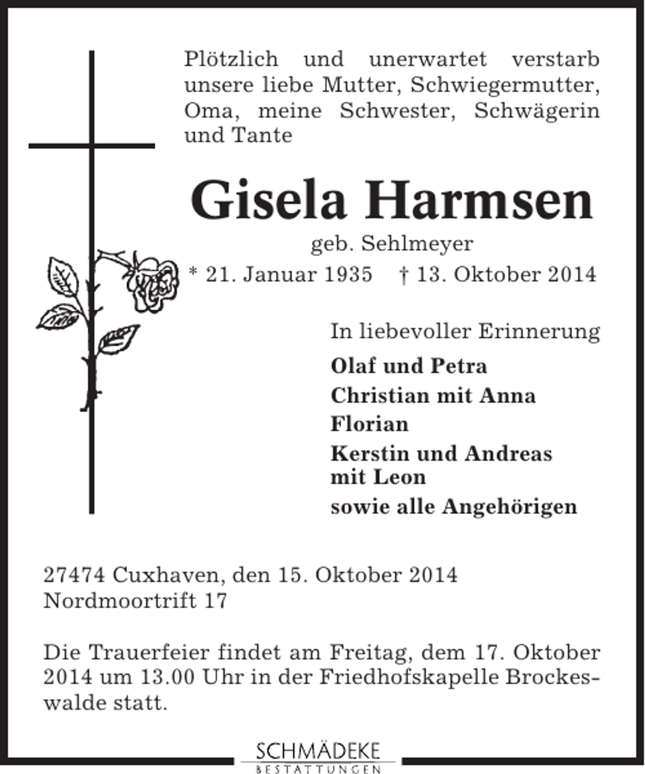 <p>Plötzlich und unerwartet verstarb<br />unsere liebe Mutter, Schwiegermutter,<br />Oma, meine Schwester, Schwägerin<br />und Tante</p><p>Gisela Harmsen<br />geb. Sehlmeyer<br />* 21. Januar 1935 † 13. Oktober 2014<br />In liebevoller Erinnerung<br />Olaf und Petra<br />Christian mit Anna<br />Florian<br />Kerstin und Andreas<br />mit Leon<br />sowie alle Angehörigen<br />27474 Cuxhaven, den 15. Oktober 2014<br />Nordmoortrift 17<br />Die Trauerfeier findet am Freitag, dem 17. Oktober<br />2014 um 13.00 Uhr in der Friedhofskapelle Brockeswalde statt.</p>