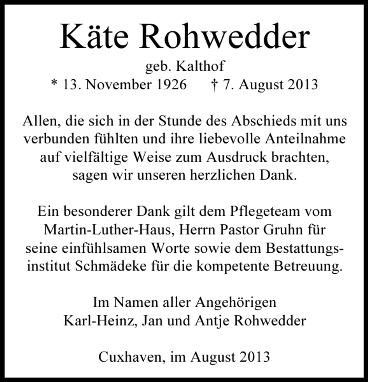 <p>Käte Rohwedder</p><p>geb. Kalthof<br />* 13. November 1926<br />† 7. August 2013<br />Allen, die sich in der Stunde des Abschieds mit uns<br />verbunden fühlten und ihre liebevolle Anteilnahme<br />auf vielfältige Weise zum Ausdruck brachten,<br />sagen wir unseren herzlichen Dank.<br />Ein besonderer Dank gilt dem Pflegeteam vom<br />Martin-Luther-Haus, Herrn Pastor Gruhn für<br />seine einfühlsamen Worte sowie dem Bestattungsinstitut Schmädeke für die kompetente Betreuung.<br />Im Namen aller Angehörigen<br />Karl-Heinz, Jan und Antje Rohwedder<br />Cuxhaven, im August 2013</p>