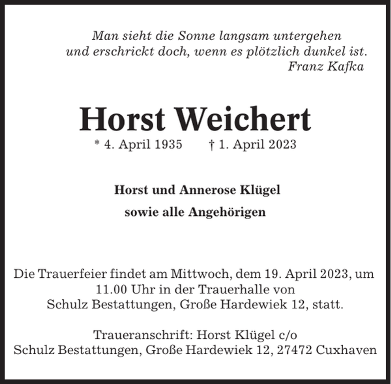 <p>Man sieht die Sonne langsam untergehen<br />und erschrickt doch, wenn es plötzlich dunkel ist.<br />Franz Kafka</p><p>Horst Weichert<br />* 4. April 1935</p><p>† 1. April 2023</p><p>Horst und Annerose Klügel<br />sowie alle Angehörigen</p><p>Die Trauerfeier findet am Mittwoch, dem 19. April 2023, um<br />11.00 Uhr in der Trauerhalle von<br />Schulz Bestattungen, Große Hardewiek 12, statt.<br />Traueranschrift: Horst Klügel c/o<br />Schulz Bestattungen, Große Hardewiek 12, 27472 Cuxhaven</p>