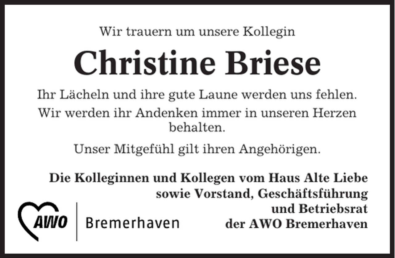 <p>Wir trauern um unsere Kollegin</p><p>Christine Briese<br />Ihr Lächeln und ihre gute Laune werden uns fehlen.<br />Wir werden ihr Andenken immer in unseren Herzen<br />behalten.<br />Unser Mitgefühl gilt ihren Angehörigen.<br />Die Kolleginnen und Kollegen vom Haus Alte Liebe<br />sowie Vorstand, Geschäftsführung<br />und Betriebsrat<br />der AWO Bremerhaven</p>