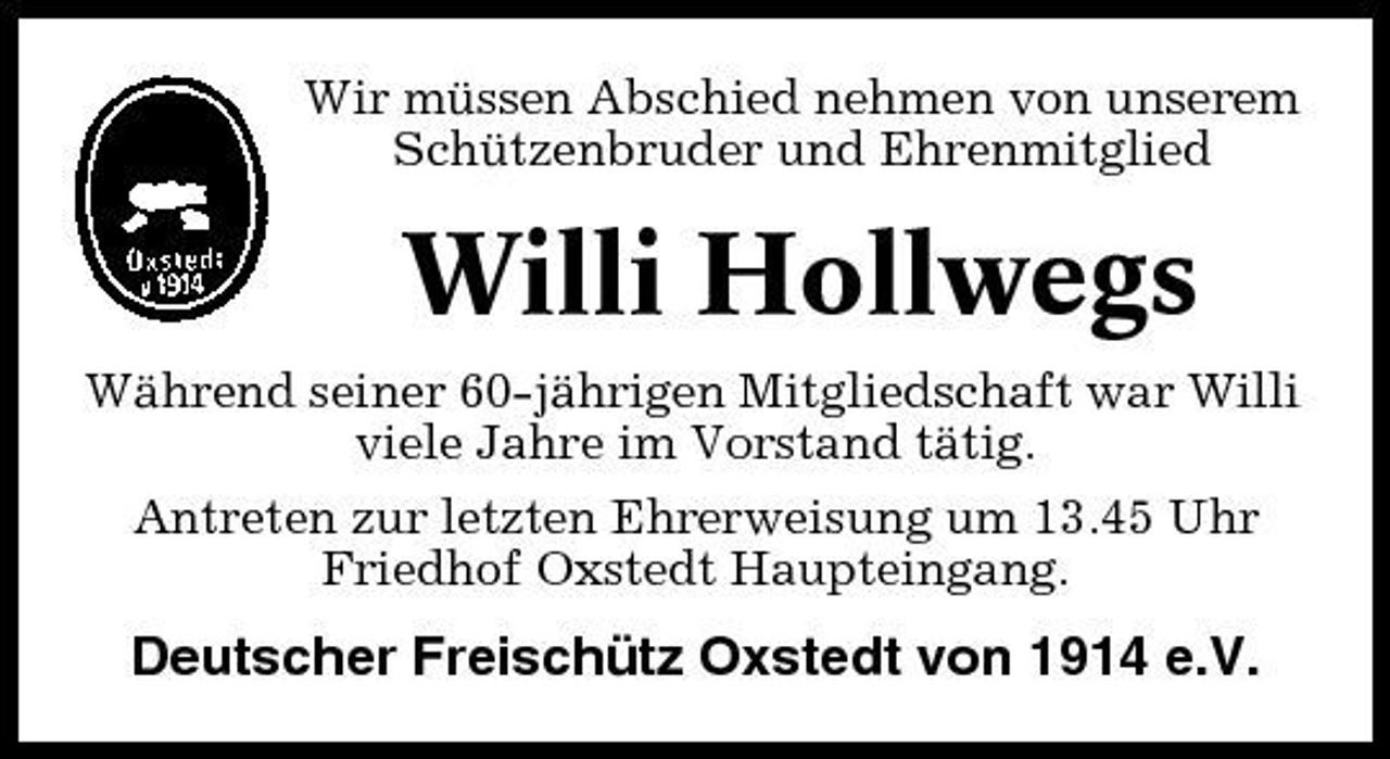 <p>Wir müssen Abschied nehmen von unserem Schützenbruder und Ehrenmitglied</p><p>Willi Hollwegs<br />Während seiner 60-jährigen Mitgliedschaft war Willi viele Jahre im Vorstand tätig. Antreten zur letzten Ehrerweisung um 13.45 Uhr Friedhof Oxstedt Haupteingang.</p><p>Deutscher Freischütz Oxstedt von 1914 e.V.</p>