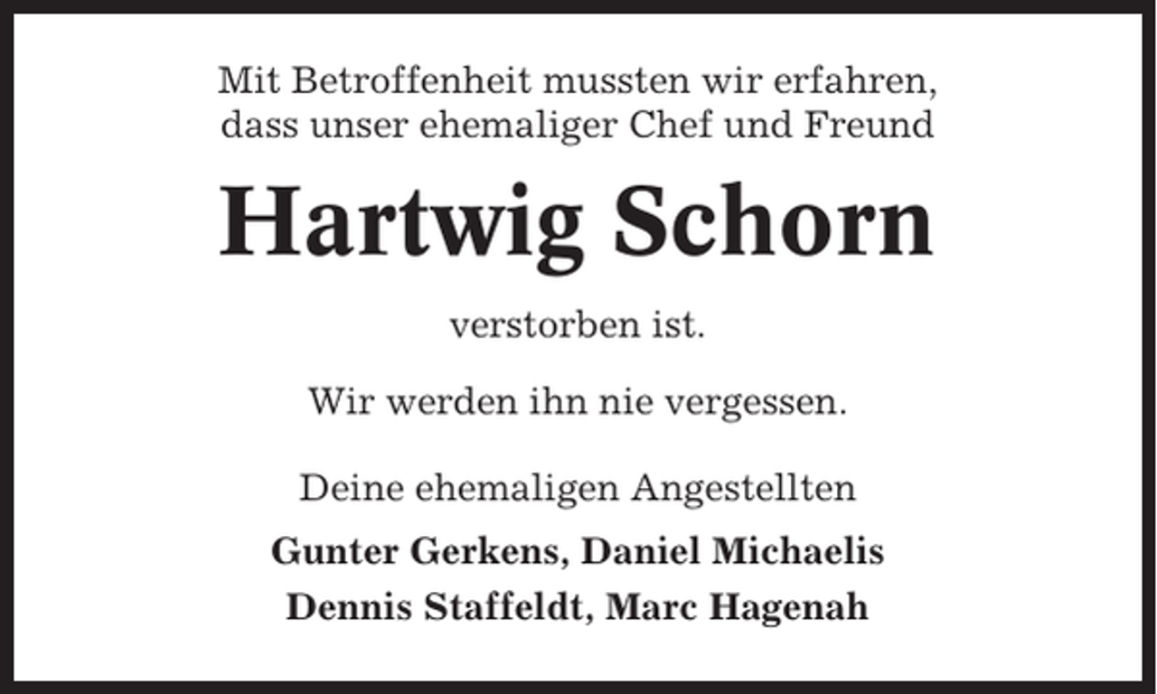 <p>Mit Betroffenheit mussten wir erfahren,<br />dass unser ehemaliger Chef und Freund</p><p>Hartwig Schorn<br />verstorben ist.<br />Wir werden ihn nie vergessen.<br />Deine ehemaligen Angestellten<br />Gunter Gerkens, Daniel Michaelis<br />Dennis Staffeldt, Marc Hagenah</p>