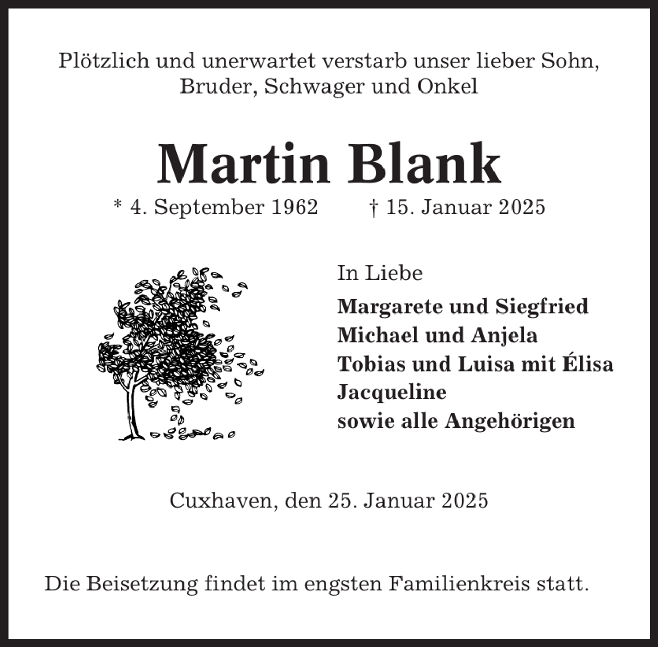 <p>Plötzlich und unerwartet verstarb unser lieber Sohn,<br />Bruder, Schwager und Onkel</p><p>Martin Blank<br />* 4. September 1962</p><p>† 15. Januar 2025<br />In Liebe<br />Margarete und Siegfried<br />Michael und Anjela<br />Tobias und Luisa mit Élisa<br />Jacqueline<br />sowie alle Angehörigen</p><p>Cuxhaven, den 25. Januar 2025</p><p>Die Beisetzung findet im engsten Familienkreis statt.</p>