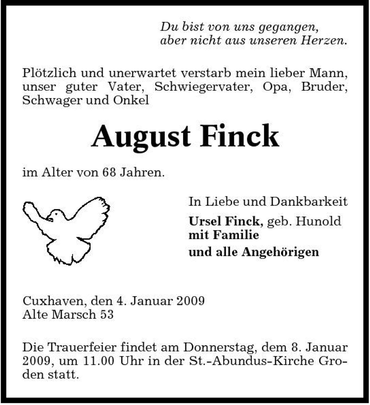 <p>Du bist von uns gegangen, aber nicht aus unseren Herzen. Plötzlich und unerwartet verstarb mein lieber Mann, unser guter Vater, Schwiegervater, Opa, Bruder, Schwager und Onkel</p><p>August Finck<br />im Alter von 68 Jahren. In Liebe und Dankbarkeit Ursel Finck, geb. Hunold mit Familie und alle Angehörigen</p><p>Cuxhaven, den 4. Januar 2009 Alte Marsch 53 Die Trauerfeier findet am Donnerstag, dem 8. Januar 2009, um 11.00 Uhr in der St.-Abundus-Kirche Groden statt.</p>