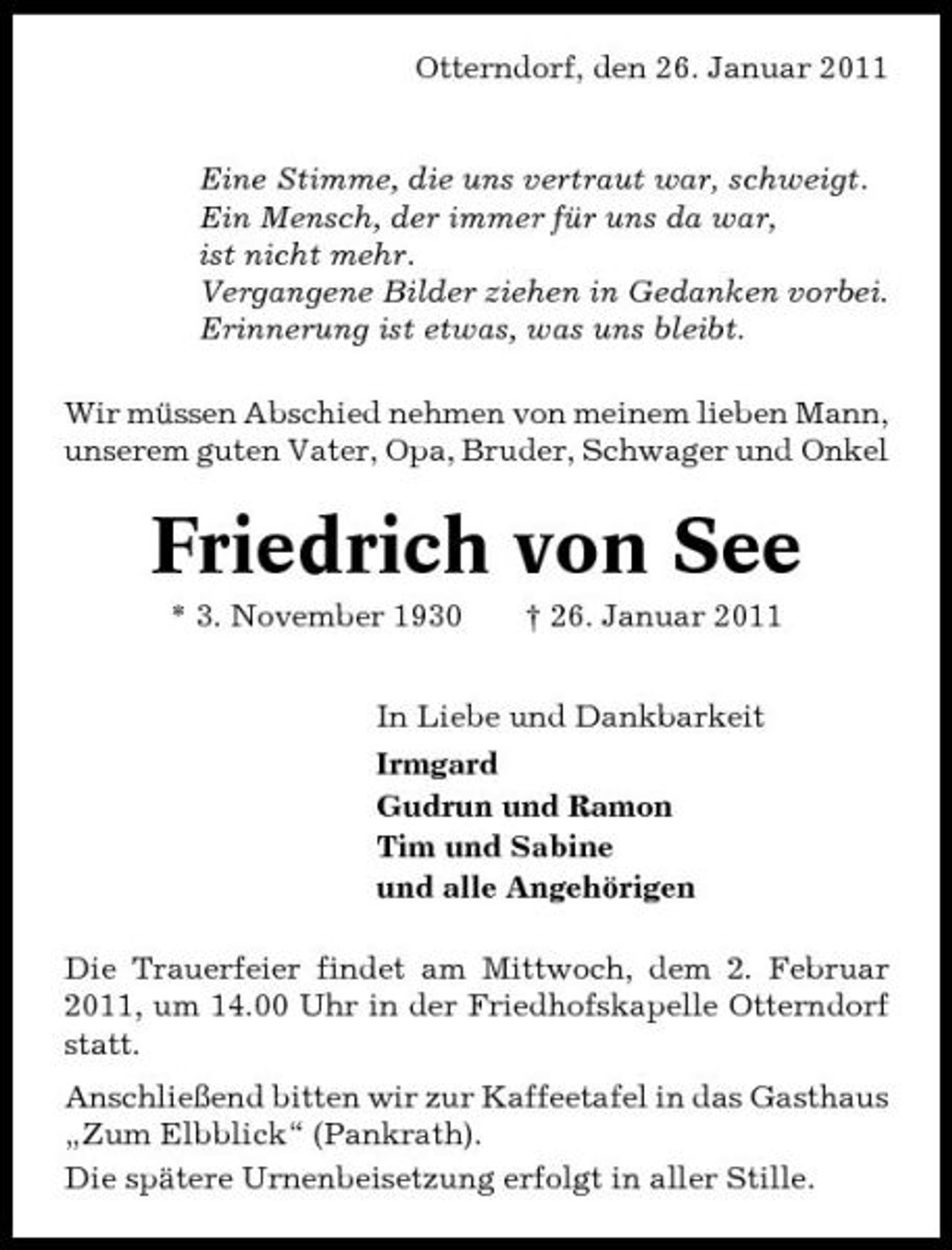 <p>Otterndorf, den 26. Januar 2011</p><p>Eine Stimme, die uns vertraut war, schweigt. Ein Mensch, der immer für uns da war, ist nicht mehr. Vergangene Bilder ziehen in Gedanken vorbei. Erinnerung ist etwas, was uns bleibt. Wir müssen Abschied nehmen von meinem lieben Mann, unserem guten Vater, Opa, Bruder, Schwager und Onkel</p><p>Friedrich von See<br />* 3. November 1930 † 26. Januar 2011 In Liebe und Dankbarkeit Irmgard Gudrun und Ramon Tim und Sabine und alle Angehörigen Die Trauerfeier findet am Mittwoch, dem 2. Februar 2011, um 14.00 Uhr in der Friedhofskapelle Otterndorf statt. Anschließend bitten wir zur Kaffeetafel in das Gasthaus „Zum Elbblick“ (Pankrath). Die spätere Urnenbeisetzung erfolgt in aller Stille.</p>