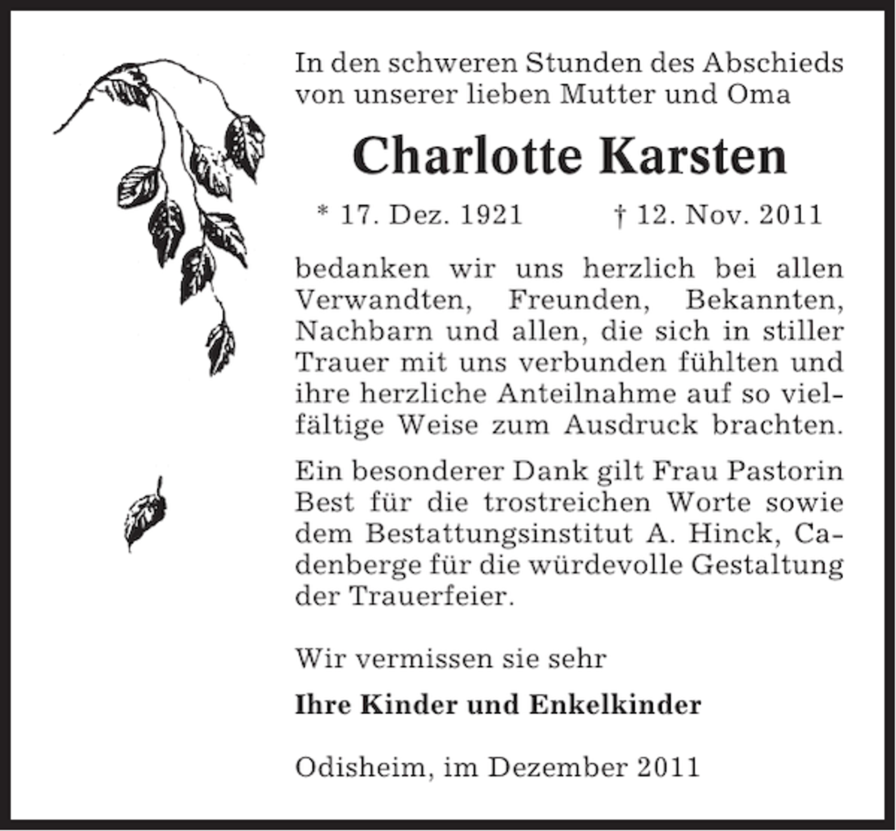 <p>In den schweren Stunden des Abschieds<br />von unserer lieben Mutter und Oma</p><p>Charlotte Karsten<br />* 17. Dez. 1921</p><p>† 12. Nov. 2011</p><p>bedanken wir uns herzlich bei allen<br />Verwandten, Freunden, Bekannten,<br />Nachbarn und allen, die sich in stiller<br />Trauer mit uns verbunden fühlten und<br />ihre herzliche Anteilnahme auf so vielfältige Weise zum Ausdruck brachten.<br />Ein besonderer Dank gilt Frau Pastorin<br />Best für die trostreichen Worte sowie<br />dem Bestattungsinstitut A. Hinck, Cadenberge für die würdevolle Gestaltung<br />der Trauerfeier.<br />Wir vermissen sie sehr<br />Ihre Kinder und Enkelkinder<br />Odisheim, im Dezember 2011</p>