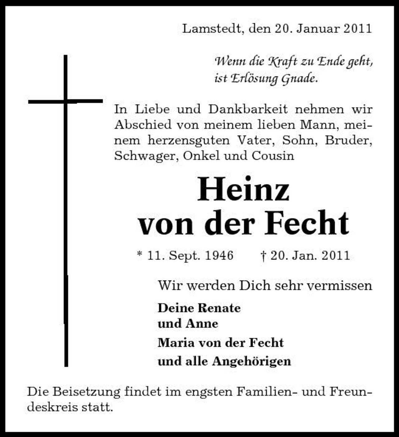 <p>Lamstedt, den 20. Januar 2011</p><p>Wenn die Kraft zu Ende geht, ist Erlösung Gnade.<br />In Liebe und Dankbarkeit nehmen wir Abschied von meinem lieben Mann, meinem herzensguten Vater, Sohn, Bruder, Schwager, Onkel und Cousin</p><p>Heinz von der Fecht<br />* 11. Sept. 1946 † 20. Jan. 2011</p><p>Wir werden Dich sehr vermissen<br />Deine Renate und Anne Maria von der Fecht und alle Angehörigen Die Beisetzung findet im engsten Familien- und Freundeskreis statt.</p>