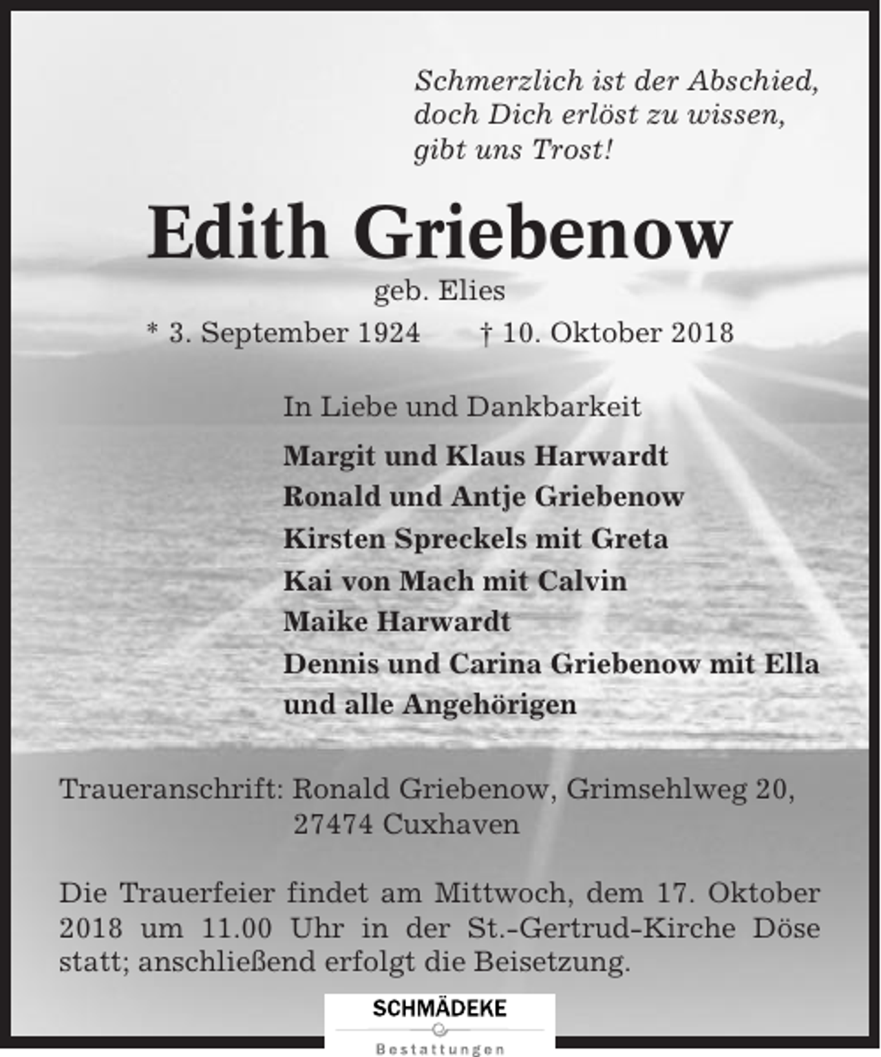 <p>Schmerzlich ist der Abschied,<br />doch Dich erlöst zu wissen,<br />gibt uns Trost!</p><p>Edith Griebenow<br />geb. Elies<br />* 3. September 1924<br />† 10. Oktober 2018<br />In Liebe und Dankbarkeit<br />Margit und Klaus Harwardt<br />Ronald und Antje Griebenow<br />Kirsten Spreckels mit Greta<br />Kai von Mach mit Calvin<br />Maike Harwardt<br />Dennis und Carina Griebenow mit Ella<br />und alle Angehörigen<br />Traueranschrift: Ronald Griebenow, Grimsehlweg 20,<br />27474 Cuxhaven<br />Die Trauerfeier findet am Mittwoch, dem 17. Oktober<br />2018 um 11.00 Uhr in der St.-Gertrud-Kirche Döse<br />statt; anschließend erfolgt die Beisetzung.</p>