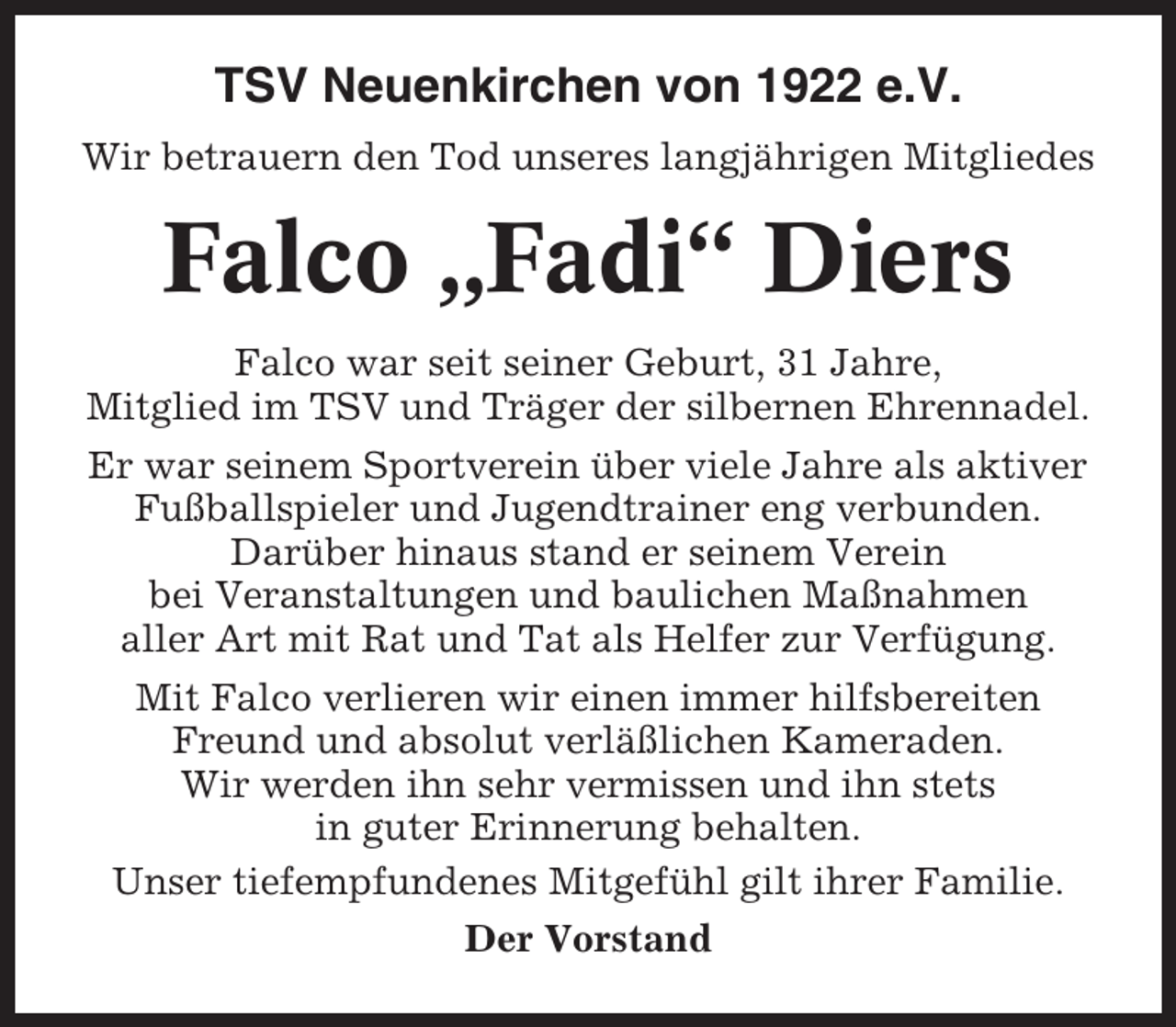 <p>TSV Neuenkirchen von 1922 e.V.<br />Wir betrauern den Tod unseres langjährigen Mitgliedes</p><p>Falco „Fadi“ Diers<br />Falco war seit seiner Geburt, 31 Jahre,<br />Mitglied im TSV und Träger der silbernen Ehrennadel.<br />Er war seinem Sportverein über viele Jahre als aktiver<br />Fußballspieler und Jugendtrainer eng verbunden.<br />Darüber hinaus stand er seinem Verein<br />bei Veranstaltungen und baulichen Maßnahmen<br />aller Art mit Rat und Tat als Helfer zur Verfügung.<br />Mit Falco verlieren wir einen immer hilfsbereiten<br />Freund und absolut verläßlichen Kameraden.<br />Wir werden ihn sehr vermissen und ihn stets<br />in guter Erinnerung behalten.<br />Unser tiefempfundenes Mitgefühl gilt ihrer Familie.<br />Der Vorstand</p>