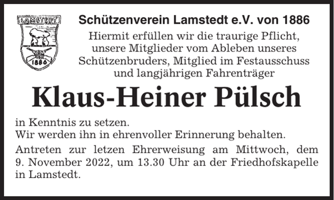 <p>Schützenverein Lamstedt e.V. von 1886<br />Hiermit erfüllen wir die traurige Pflicht,<br />unsere Mitglieder vom Ableben unseres<br />Schützenbruders, Mitglied im Festausschuss<br />und langjährigen Fahrenträger</p><p>Klaus-Heiner Pülsch<br />in Kenntnis zu setzen.<br />Wir werden ihn in ehrenvoller Erinnerung behalten.<br />Antreten zur letzen Ehrerweisung am Mittwoch, dem<br />9. November 2022, um 13.30 Uhr an der Friedhofskapelle<br />in Lamstedt.</p>