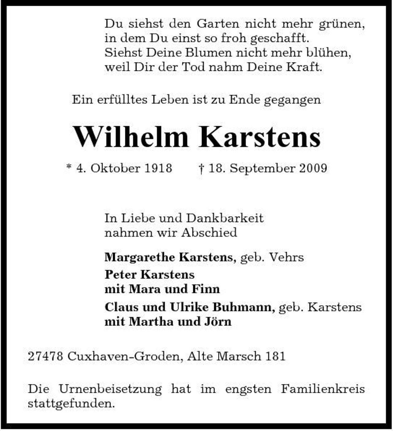 <p>Du siehst den Garten nicht mehr grünen, in dem Du einst so froh geschafft. Siehst Deine Blumen nicht mehr blühen, weil Dir der Tod nahm Deine Kraft. Ein erfülltes Leben ist zu Ende gegangen</p><p>Wilhelm Karstens<br />* 4. Oktober 1918 † 18. September 2009 In Liebe und Dankbarkeit nahmen wir Abschied Margarethe Karstens, geb. Vehrs Peter Karstens mit Mara und Finn Claus und Ulrike Buhmann, geb. Karstens mit Martha und Jörn 27478 Cuxhaven-Groden, Alte Marsch 181 Die Urnenbeisetzung hat im engsten Familienkreis stattgefunden.</p>