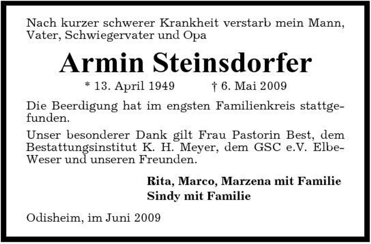 <p>Nach kurzer schwerer Krankheit verstarb mein Mann, Vater, Schwiegervater und Opa</p>
<p>Armin Steinsdorfer<br />* 13. April 1949 † 6. Mai 2009 Die Beerdigung hat im engsten Familienkreis stattgefunden. Unser besonderer Dank gilt Frau Pastorin Best, dem Bestattungsinstitut K. H. Meyer, dem GSC e.V. ElbeWeser und unseren Freunden. Rita, Marco, Marzena mit Familie Sindy mit Familie Odisheim, im Juni 2009</p>