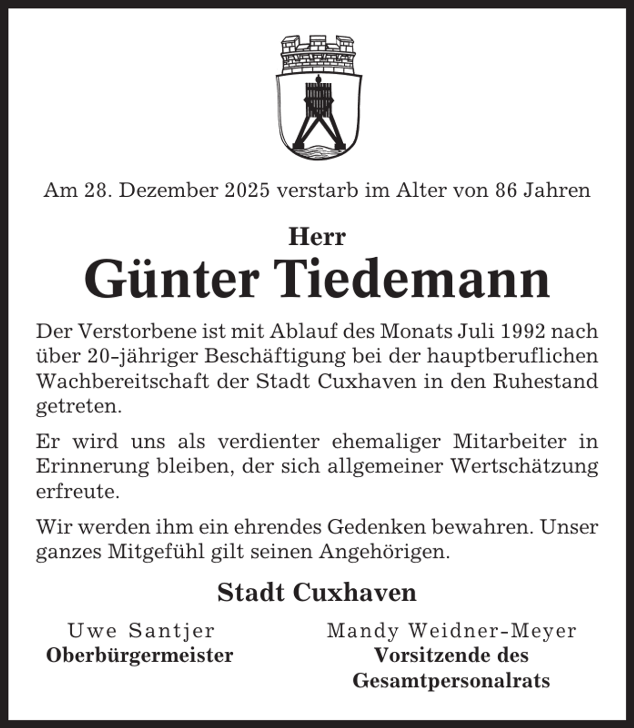 <p>Am 28. Dezember 2025 verstarb im Alter von 86 Jahren</p><p>Herr</p><p>Günter Tiedemann<br />Der Verstorbene ist mit Ablauf des Monats Juli 1992 nach<br />über 20-jähriger Beschäftigung bei der hauptberuflichen<br />Wachbereitschaft der Stadt Cuxhaven in den Ruhestand<br />getreten.<br />Er wird uns als verdienter ehemaliger Mitarbeiter in<br />Erinnerung bleiben, der sich allgemeiner Wertschätzung<br />erfreute.<br />Wir werden ihm ein ehrendes Gedenken bewahren. Unser<br />ganzes Mitgefühl gilt seinen Angehörigen.</p><p>Stadt Cuxhaven<br />Uwe Santjer<br />Oberbürgermeister</p><p>Mandy Weidner-Meyer<br />Vorsitzende des<br />Gesamtpersonalrats</p>