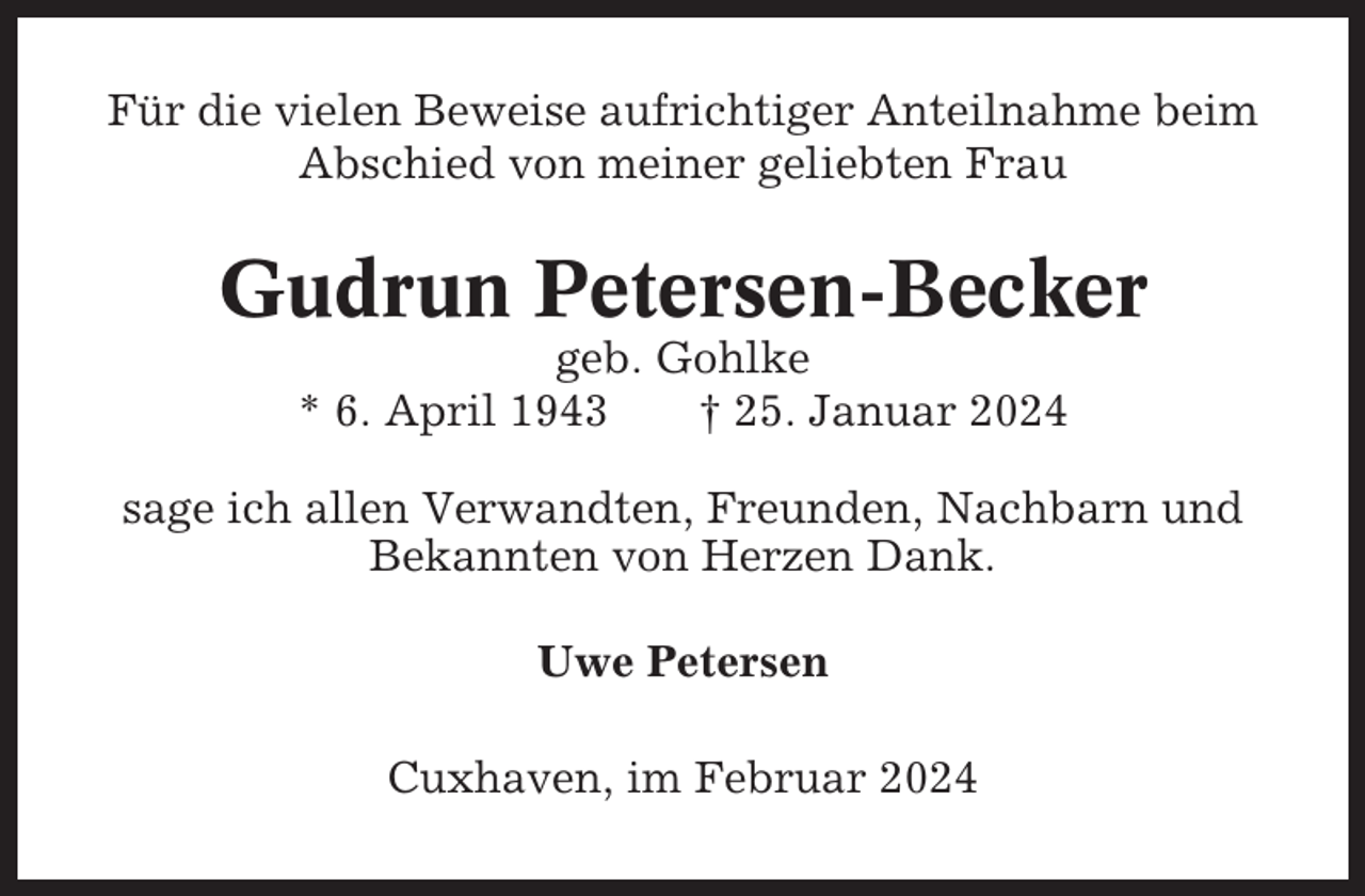 <p>Für die vielen Beweise aufrichtiger Anteilnahme beim<br />Abschied von meiner geliebten Frau</p><p>Gudrun Petersen-Becker<br />geb. Gohlke<br />* 6. April 1943<br />† 25. Januar 2024<br />sage ich allen Verwandten, Freunden, Nachbarn und<br />Bekannten von Herzen Dank.<br />Uwe Petersen<br />Cuxhaven, im Februar 2024</p>