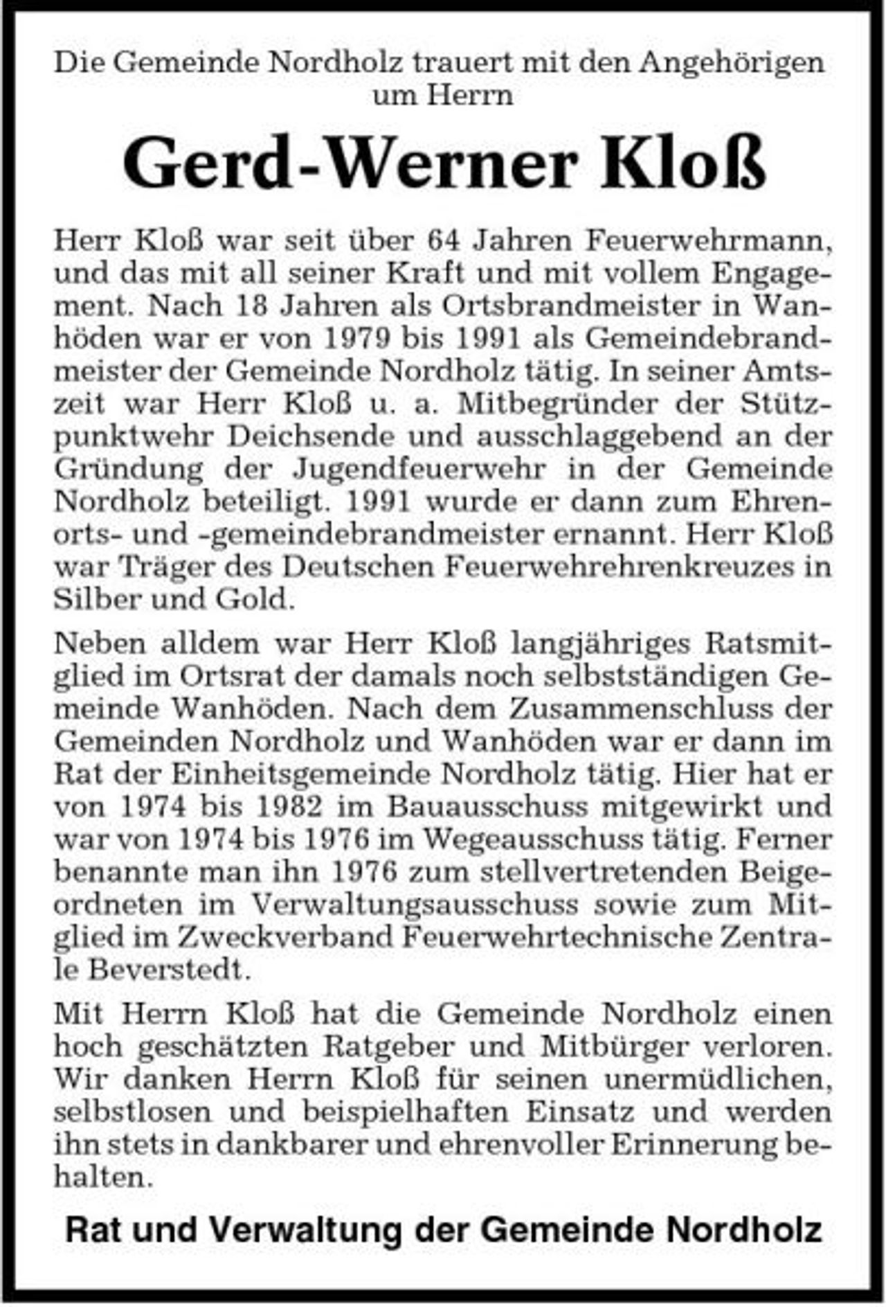 <p>Die Gemeinde Nordholz trauert mit den Angehörigen um Herrn</p><p>Gerd-Werner Kloß<br />Herr Kloß war seit über 64 Jahren Feuerwehrmann, und das mit all seiner Kraft und mit vollem Engagement. Nach 18 Jahren als Ortsbrandmeister in Wanhöden war er von 1979 bis 1991 als Gemeindebrandmeister der Gemeinde Nordholz tätig. In seiner Amtszeit war Herr Kloß u. a. Mitbegründer der Stützpunktwehr Deichsende und ausschlaggebend an der Gründung der Jugendfeuerwehr in der Gemeinde Nordholz beteiligt. 1991 wurde er dann zum Ehrenorts- und -gemeindebrandmeister ernannt. Herr Kloß war Träger des Deutschen Feuerwehrehrenkreuzes in Silber und Gold. Neben alldem war Herr Kloß langjähriges Ratsmitglied im Ortsrat der damals noch selbstständigen Gemeinde Wanhöden. Nach dem Zusammenschluss der Gemeinden Nordholz und Wanhöden war er dann im Rat der Einheitsgemeinde Nordholz tätig. Hier hat er von 1974 bis 1982 im Bauausschuss mitgewirkt und war von 1974 bis 1976 im Wegeausschuss tätig. Ferner benannte man ihn 1976 zum stellvertretenden Beigeordneten im Verwaltungsausschuss sowie zum Mitglied im Zweckverband Feuerwehrtechnische Zentrale Beverstedt. Mit Herrn Kloß hat die Gemeinde Nordholz einen hoch geschätzten Ratgeber und Mitbürger verloren. Wir danken Herrn Kloß für seinen unermüdlichen, selbstlosen und beispielhaften Einsatz und werden ihn stets in dankbarer und ehrenvoller Erinnerung behalten.</p><p>Rat und Verwaltung der Gemeinde Nordholz</p>