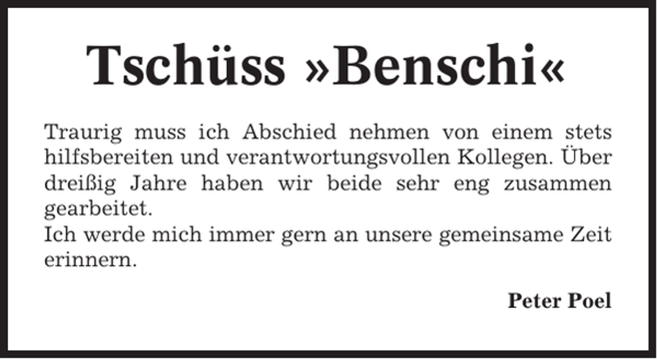 <p>Tschüss »Benschi«<br />Traurig muss ich Abschied nehmen von einem stets<br />hilfsbereiten und verantwortungsvollen Kollegen. Über<br />dreißig Jahre haben wir beide sehr eng zusammen<br />gearbeitet.<br />Ich werde mich immer gern an unsere gemeinsame Zeit<br />erinnern.<br />Peter Poel</p>
