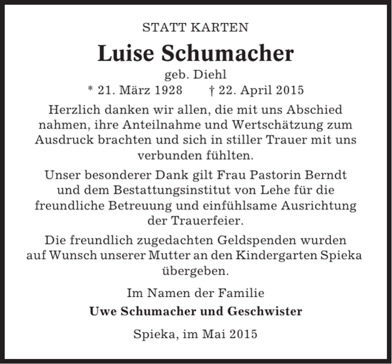<p>STATT KARTEN</p><p>Luise Schumacher<br />geb. Diehl<br />* 21. März 1928<br />† 22. April 2015<br />Herzlich danken wir allen, die mit uns Abschied<br />nahmen, ihre Anteilnahme und Wertschätzung zum<br />Ausdruck brachten und sich in stiller Trauer mit uns<br />verbunden fühlten.<br />Unser besonderer Dank gilt Frau Pastorin Berndt<br />und dem Bestattungsinstitut von Lehe für die<br />freundliche Betreuung und einfühlsame Ausrichtung<br />der Trauerfeier.<br />Die freundlich zugedachten Geldspenden wurden<br />auf Wunsch unserer Mutter an den Kindergarten Spieka<br />übergeben.<br />Im Namen der Familie<br />Uwe Schumacher und Geschwister<br />Spieka, im Mai 2015</p>