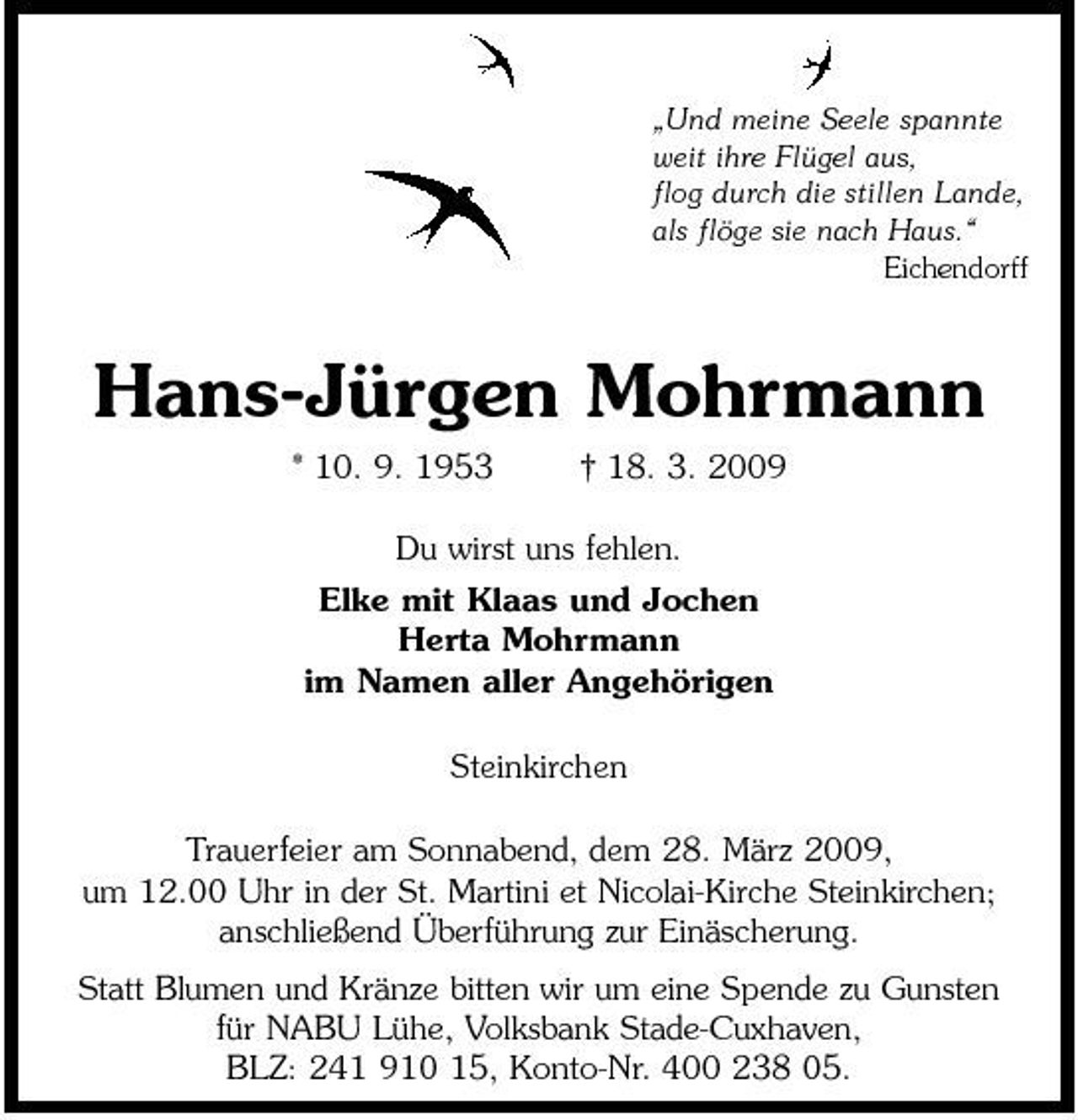 <p>„Und meine Seele spannte weit ihre Flügel aus, flog durch die stillen Lande, als flöge sie nach Haus.“ Eichendorff</p><p>Hans-Jürgen Mohrmann<br />* 10. 9. 1953 † 18. 3. 2009 Du wirst uns fehlen. Elke mit Klaas und Jochen Herta Mohrmann im Namen aller Angehörigen Steinkirchen Trauerfeier am Sonnabend, dem 28. März 2009, um 12.00 Uhr in der St. Martini et Nicolai-Kirche Steinkirchen; anschließend Überführung zur Einäscherung. Statt Blumen und Kränze bitten wir um eine Spende zu Gunsten für NABU Lühe, Volksbank Stade-Cuxhaven, BLZ: 241 910 15, Konto-Nr. 400 238 05.</p>
