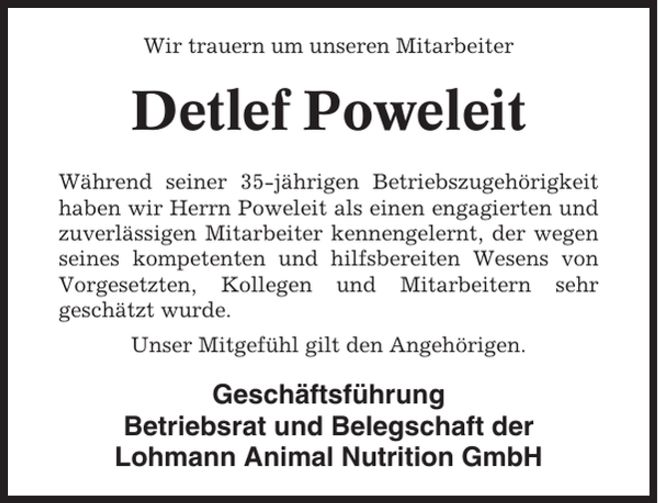 <p>Wir trauern um unseren Mitarbeiter</p><p>Detlef Poweleit<br />Während seiner 35-jährigen Betriebszugehörigkeit<br />haben wir Herrn Poweleit als einen engagierten und<br />zuverlässigen Mitarbeiter kennengelernt, der wegen<br />seines kompetenten und hilfsbereiten Wesens von<br />Vorgesetzten, Kollegen und Mitarbeitern sehr<br />geschätzt wurde.<br />Unser Mitgefühl gilt den Angehörigen.</p><p>Geschäftsführung<br />Betriebsrat und Belegschaft der<br />Lohmann Animal Nutrition GmbH</p>