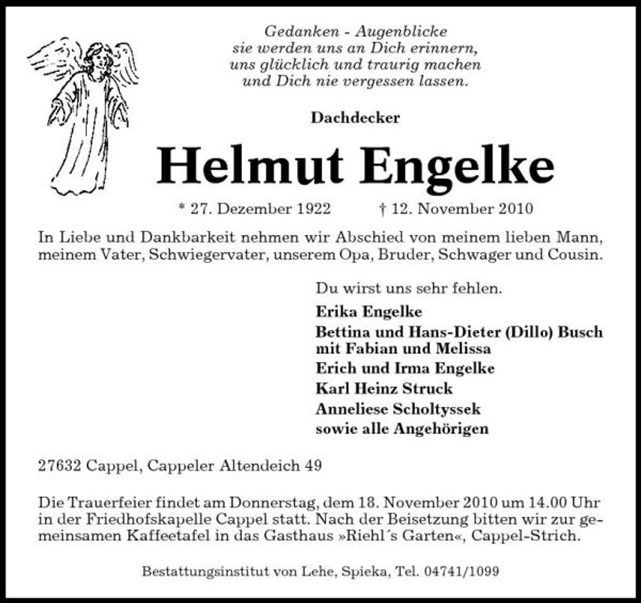<p>Gedanken - Augenblicke sie werden uns an Dich erinnern, uns glücklich und traurig machen und Dich nie vergessen lassen. Dachdecker</p><p>Helmut Engelke<br />* 27. Dezember 1922 † 12. November 2010 In Liebe und Dankbarkeit nehmen wir Abschied von meinem lieben Mann, meinem Vater, Schwiegervater, unserem Opa, Bruder, Schwager und Cousin. Du wirst uns sehr fehlen. Erika Engelke Bettina und Hans-Dieter (Dillo) Busch mit Fabian und Melissa Erich und Irma Engelke Karl Heinz Struck Anneliese Scholtyssek sowie alle Angehörigen 27632 Cappel, Cappeler Altendeich 49 Die Trauerfeier findet am Donnerstag, dem 18. November 2010 um 14.00 Uhr in der Friedhofskapelle Cappel statt. Nach der Beisetzung bitten wir zur gemeinsamen Kaffeetafel in das Gasthaus »Riehl´s Garten«, Cappel-Strich.<br />Bestattungsinstitut von Lehe, Spieka, Tel. 04741/1099</p>