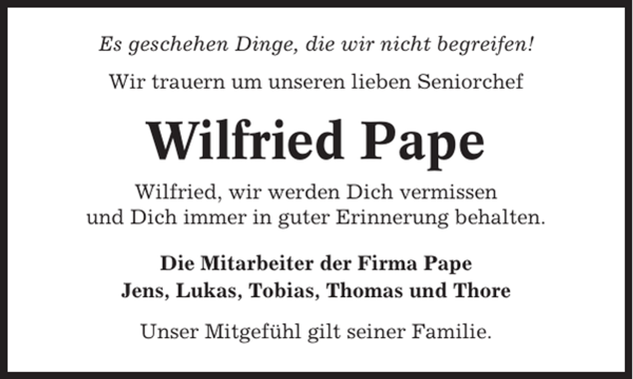 <p>Es geschehen Dinge, die wir nicht begreifen!<br />Wir trauern um unseren lieben Seniorchef</p><p>Wilfried Pape<br />Wilfried, wir werden Dich vermissen<br />und Dich immer in guter Erinnerung behalten.<br />Die Mitarbeiter der Firma Pape<br />Jens, Lukas, Tobias, Thomas und Thore<br />Unser Mitgefühl gilt seiner Familie.</p>