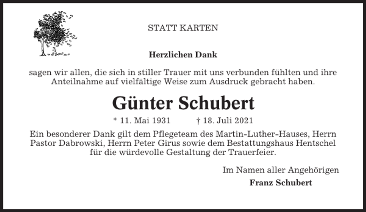 <p>STATT KARTEN<br />Herzlichen Dank<br />sagen wir allen, die sich in stiller Trauer mit uns verbunden fühlten und ihre<br />Anteilnahme auf vielfältige Weise zum Ausdruck gebracht haben.</p><p>Günter Schubert<br />* 11. Mai 1931</p><p>† 18. Juli 2021</p><p>Ein besonderer Dank gilt dem Pflegeteam des Martin-Luther-Hauses, Herrn<br />Pastor Dabrowski, Herrn Peter Girus sowie dem Bestattungshaus Hentschel<br />für die würdevolle Gestaltung der Trauerfeier.<br />Im Namen aller Angehörigen<br />Franz Schubert</p>